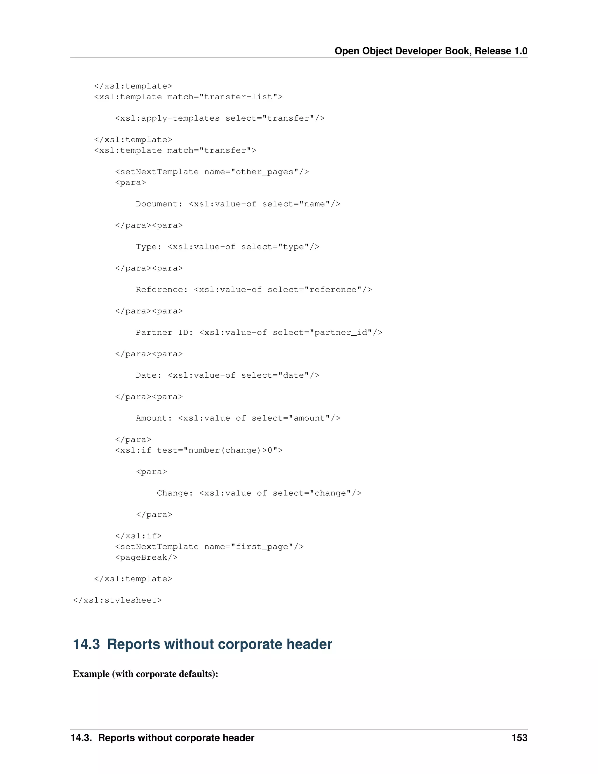 Open Object Developer Book, Release 1.0 </xsl:template> <xsl:template match="transfer-list"> <xsl:apply-templates select="transfer"/> </xsl:template> <xsl:template match="transfer"> <setNextTemplate name="other_pages"/> <para> Document: <xsl:value-of select="name"/> </para><para> Type: <xsl:value-of select="type"/> </para><para> Reference: <xsl:value-of select="reference"/> </para><para> Partner ID: <xsl:value-of select="partner_id"/> </para><para> Date: <xsl:value-of select="date"/> </para><para> Amount: <xsl:value-of select="amount"/> </para> <xsl:if test="number(change)>0"> <para> Change: <xsl:value-of select="change"/> </para> </xsl:if> <setNextTemplate name="first_page"/> <pageBreak/> </xsl:template> </xsl:stylesheet> 14.3 Reports without corporate header Example (with corporate defaults): 14.3. Reports without corporate header 153 