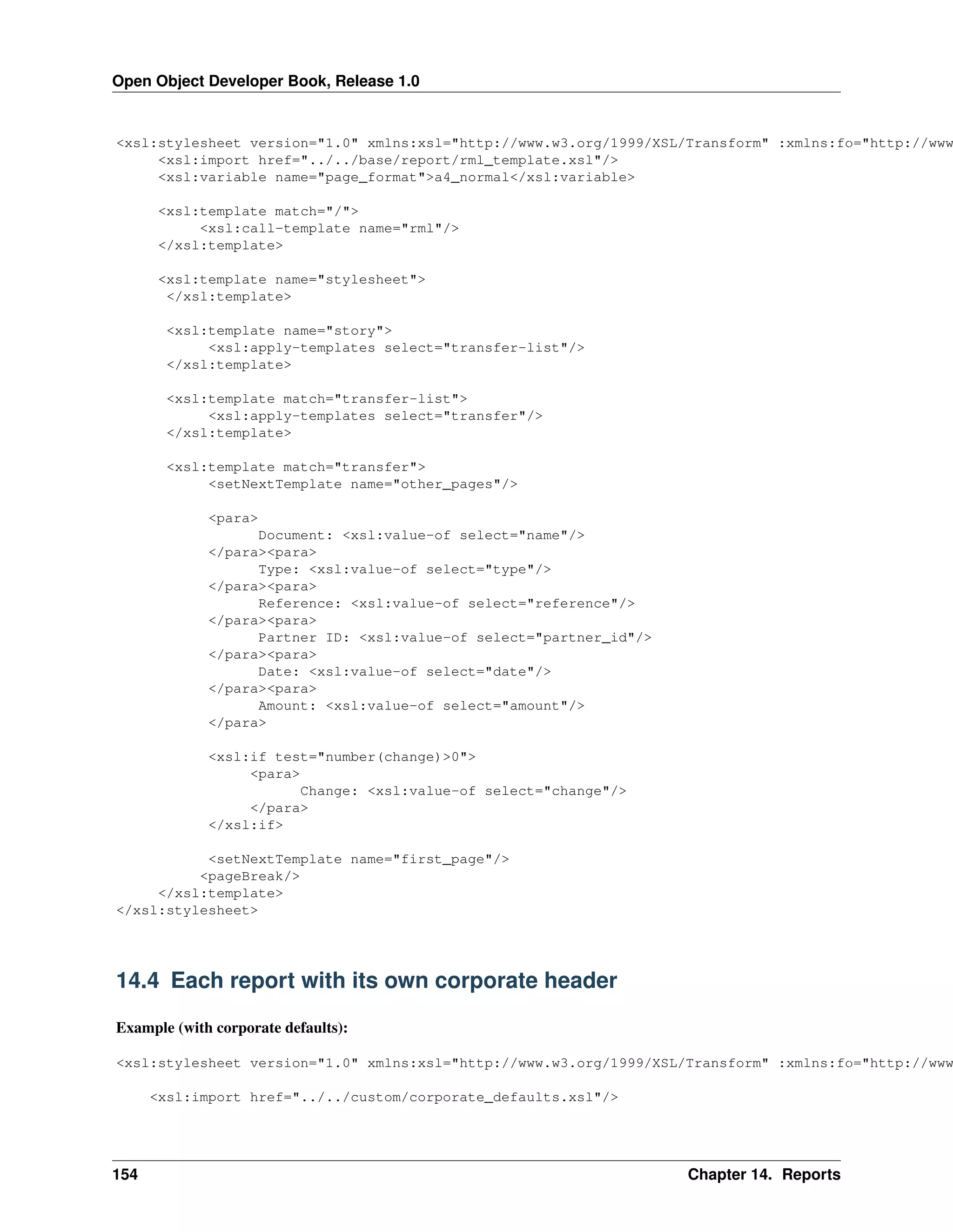 Open Object Developer Book, Release 1.0 <xsl:stylesheet version="1.0" xmlns:xsl="http://www.w3.org/1999/XSL/Transform" :xmlns:fo="http://www <xsl:import href="../../base/report/rml_template.xsl"/> <xsl:variable name="page_format">a4_normal</xsl:variable> <xsl:template match="/"> <xsl:call-template name="rml"/> </xsl:template> <xsl:template name="stylesheet"> </xsl:template> <xsl:template name="story"> <xsl:apply-templates select="transfer-list"/> </xsl:template> <xsl:template match="transfer-list"> <xsl:apply-templates select="transfer"/> </xsl:template> <xsl:template match="transfer"> <setNextTemplate name="other_pages"/> <para> Document: <xsl:value-of select="name"/> </para><para> Type: <xsl:value-of select="type"/> </para><para> Reference: <xsl:value-of select="reference"/> </para><para> Partner ID: <xsl:value-of select="partner_id"/> </para><para> Date: <xsl:value-of select="date"/> </para><para> Amount: <xsl:value-of select="amount"/> </para> <xsl:if test="number(change)>0"> <para> Change: <xsl:value-of select="change"/> </para> </xsl:if> <setNextTemplate name="first_page"/> <pageBreak/> </xsl:template> </xsl:stylesheet> 14.4 Each report with its own corporate header Example (with corporate defaults): <xsl:stylesheet version="1.0" xmlns:xsl="http://www.w3.org/1999/XSL/Transform" :xmlns:fo="http://www <xsl:import href="../../custom/corporate_defaults.xsl"/> 154 Chapter 14. Reports 