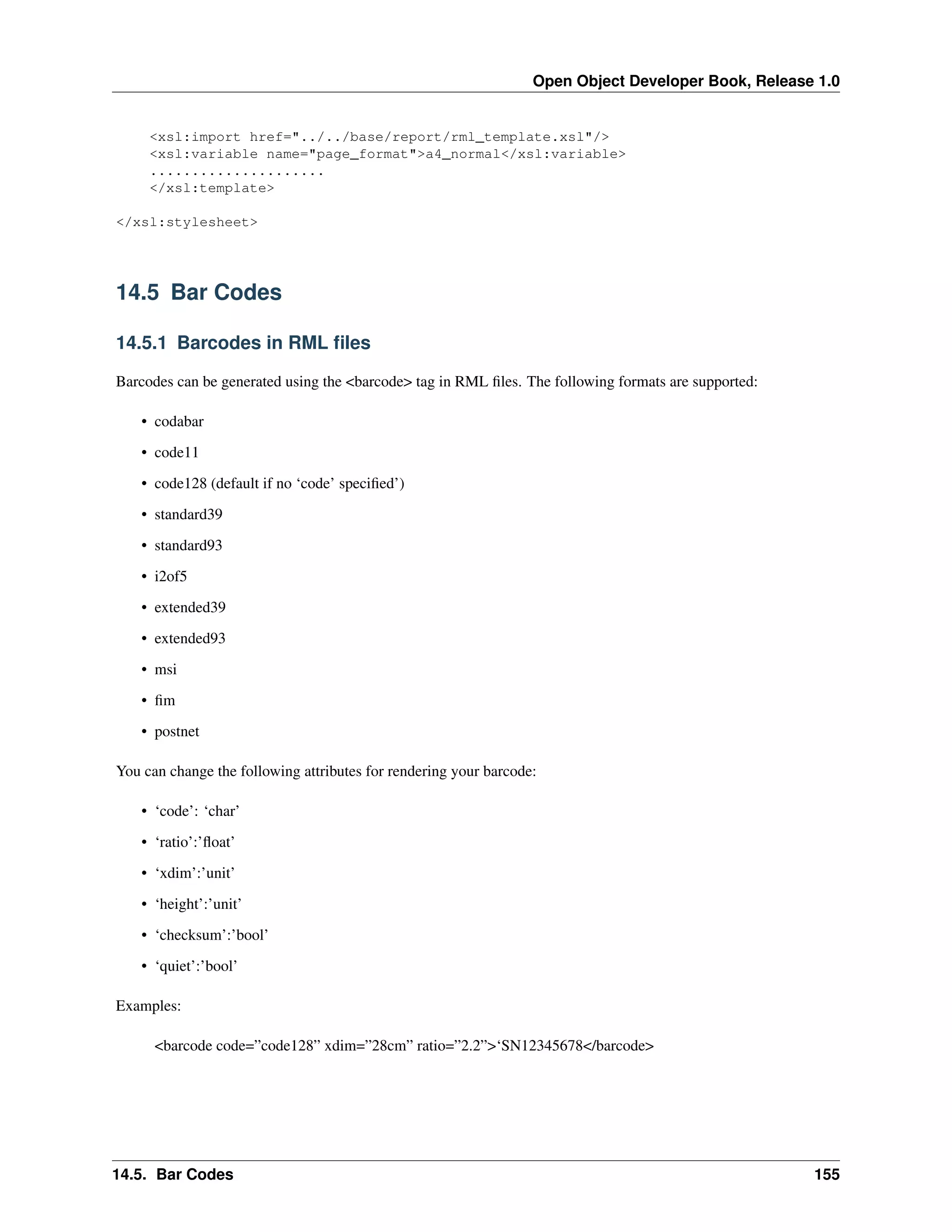 Open Object Developer Book, Release 1.0 <xsl:import href="../../base/report/rml_template.xsl"/> <xsl:variable name="page_format">a4_normal</xsl:variable> ..................... </xsl:template> </xsl:stylesheet> 14.5 Bar Codes 14.5.1 Barcodes in RML ﬁles Barcodes can be generated using the <barcode> tag in RML ﬁles. The following formats are supported: • codabar • code11 • code128 (default if no ‘code’ speciﬁed’) • standard39 • standard93 • i2of5 • extended39 • extended93 • msi • ﬁm • postnet You can change the following attributes for rendering your barcode: • ‘code’: ‘char’ • ‘ratio’:’ﬂoat’ • ‘xdim’:’unit’ • ‘height’:’unit’ • ‘checksum’:’bool’ • ‘quiet’:’bool’ Examples: <barcode code=”code128” xdim=”28cm” ratio=”2.2”>‘SN12345678</barcode> 14.5. Bar Codes 155 