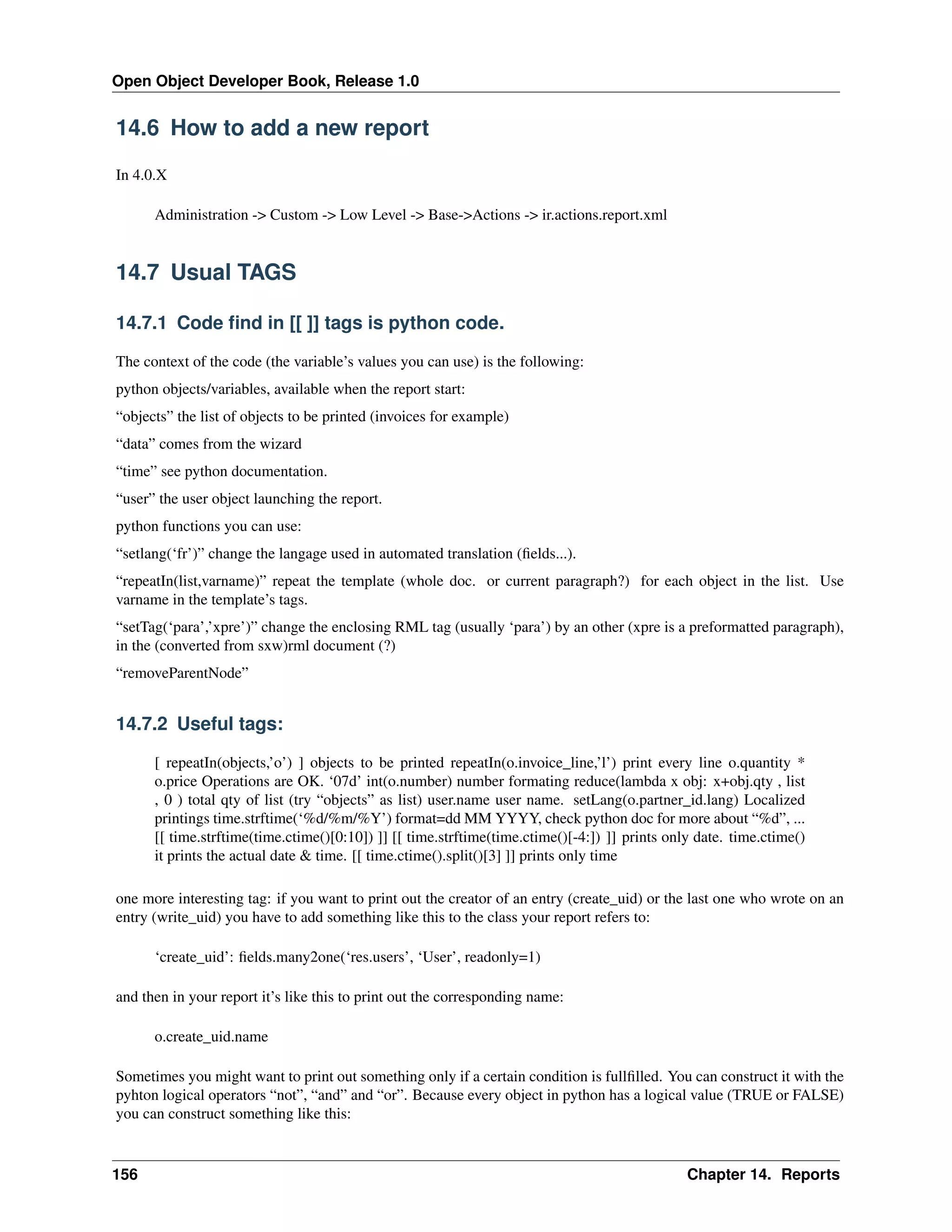 Open Object Developer Book, Release 1.0 14.6 How to add a new report In 4.0.X Administration -> Custom -> Low Level -> Base->Actions -> ir.actions.report.xml 14.7 Usual TAGS 14.7.1 Code ﬁnd in [[ ]] tags is python code. The context of the code (the variable’s values you can use) is the following: python objects/variables, available when the report start: “objects” the list of objects to be printed (invoices for example) “data” comes from the wizard “time” see python documentation. “user” the user object launching the report. python functions you can use: “setlang(‘fr’)” change the langage used in automated translation (ﬁelds...). “repeatIn(list,varname)” repeat the template (whole doc. or current paragraph?) for each object in the list. Use varname in the template’s tags. “setTag(‘para’,’xpre’)” change the enclosing RML tag (usually ‘para’) by an other (xpre is a preformatted paragraph), in the (converted from sxw)rml document (?) “removeParentNode” 14.7.2 Useful tags: [ repeatIn(objects,’o’) ] objects to be printed repeatIn(o.invoice_line,’l’) print every line o.quantity * o.price Operations are OK. ‘07d’ int(o.number) number formating reduce(lambda x obj: x+obj.qty , list , 0 ) total qty of list (try “objects” as list) user.name user name. setLang(o.partner_id.lang) Localized printings time.strftime(‘%d/%m/%Y’) format=dd MM YYYY, check python doc for more about “%d”, ... [[ time.strftime(time.ctime()[0:10]) ]] [[ time.strftime(time.ctime()[-4:]) ]] prints only date. time.ctime() it prints the actual date & time. [[ time.ctime().split()[3] ]] prints only time one more interesting tag: if you want to print out the creator of an entry (create_uid) or the last one who wrote on an entry (write_uid) you have to add something like this to the class your report refers to: ‘create_uid’: ﬁelds.many2one(‘res.users’, ‘User’, readonly=1) and then in your report it’s like this to print out the corresponding name: o.create_uid.name Sometimes you might want to print out something only if a certain condition is fullﬁlled. You can construct it with the pyhton logical operators “not”, “and” and “or”. Because every object in python has a logical value (TRUE or FALSE) you can construct something like this: 156 Chapter 14. Reports 