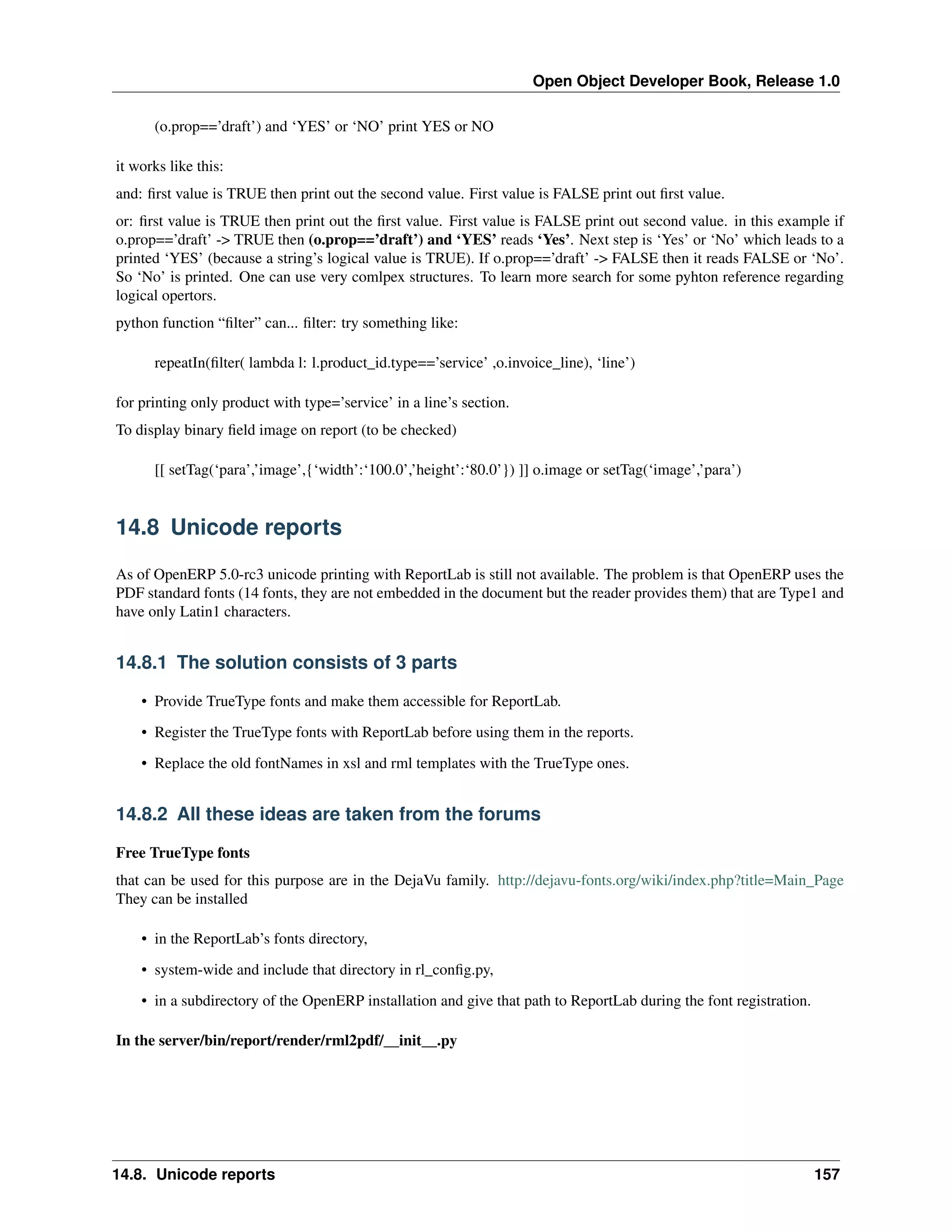 Open Object Developer Book, Release 1.0 (o.prop==’draft’) and ‘YES’ or ‘NO’ print YES or NO it works like this: and: ﬁrst value is TRUE then print out the second value. First value is FALSE print out ﬁrst value. or: ﬁrst value is TRUE then print out the ﬁrst value. First value is FALSE print out second value. in this example if o.prop==’draft’ -> TRUE then (o.prop==’draft’) and ‘YES’ reads ‘Yes’. Next step is ‘Yes’ or ‘No’ which leads to a printed ‘YES’ (because a string’s logical value is TRUE). If o.prop==’draft’ -> FALSE then it reads FALSE or ‘No’. So ‘No’ is printed. One can use very comlpex structures. To learn more search for some pyhton reference regarding logical opertors. python function “ﬁlter” can... ﬁlter: try something like: repeatIn(ﬁlter( lambda l: l.product_id.type==’service’ ,o.invoice_line), ‘line’) for printing only product with type=’service’ in a line’s section. To display binary ﬁeld image on report (to be checked) [[ setTag(‘para’,’image’,{‘width’:‘100.0’,’height’:‘80.0’}) ]] o.image or setTag(‘image’,’para’) 14.8 Unicode reports As of OpenERP 5.0-rc3 unicode printing with ReportLab is still not available. The problem is that OpenERP uses the PDF standard fonts (14 fonts, they are not embedded in the document but the reader provides them) that are Type1 and have only Latin1 characters. 14.8.1 The solution consists of 3 parts • Provide TrueType fonts and make them accessible for ReportLab. • Register the TrueType fonts with ReportLab before using them in the reports. • Replace the old fontNames in xsl and rml templates with the TrueType ones. 14.8.2 All these ideas are taken from the forums Free TrueType fonts that can be used for this purpose are in the DejaVu family. http://dejavu-fonts.org/wiki/index.php?title=Main_Page They can be installed • in the ReportLab’s fonts directory, • system-wide and include that directory in rl_conﬁg.py, • in a subdirectory of the OpenERP installation and give that path to ReportLab during the font registration. In the server/bin/report/render/rml2pdf/__init__.py 14.8. Unicode reports 157 