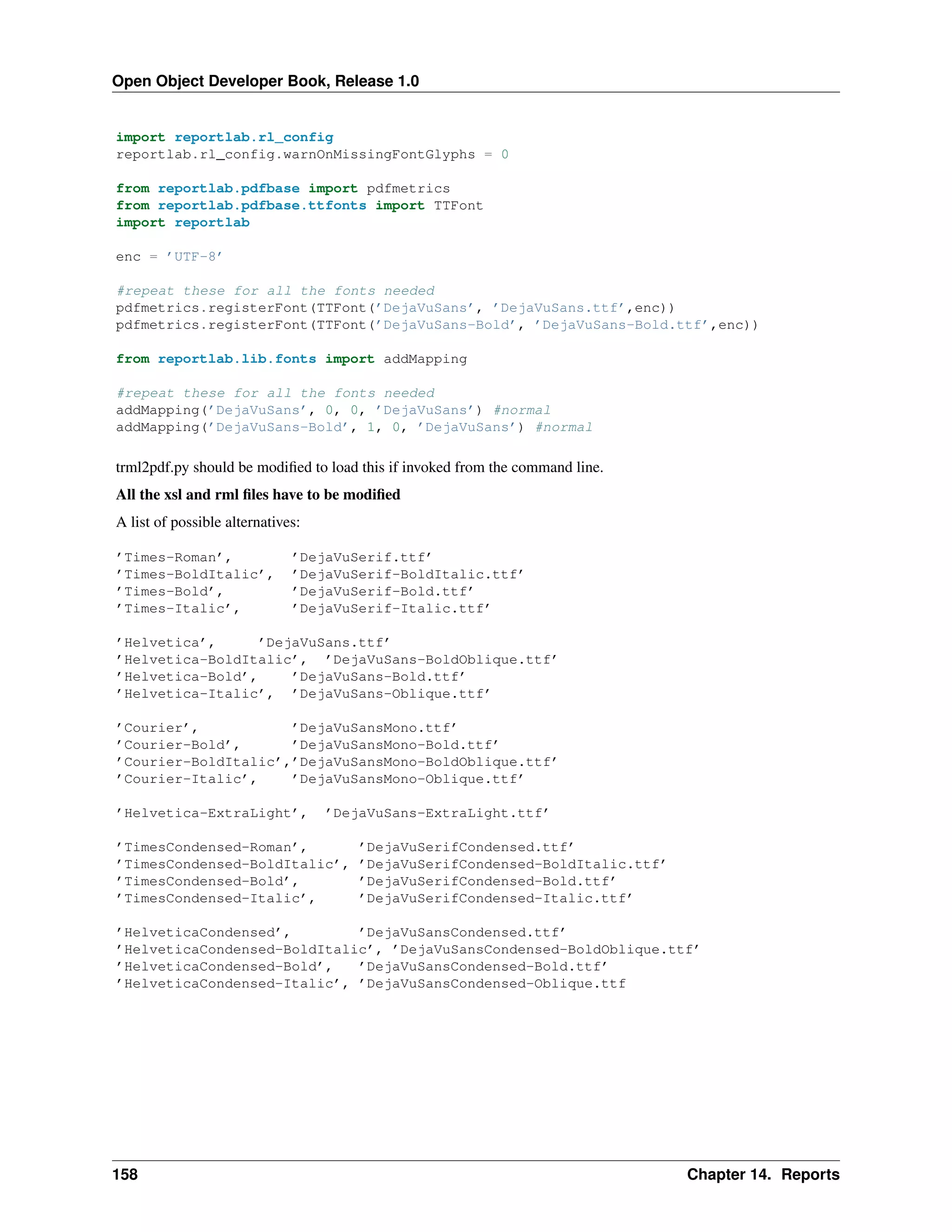 Open Object Developer Book, Release 1.0 import reportlab.rl_config reportlab.rl_config.warnOnMissingFontGlyphs = 0 from reportlab.pdfbase import pdfmetrics from reportlab.pdfbase.ttfonts import TTFont import reportlab enc = ’UTF-8’ #repeat these for all the fonts needed pdfmetrics.registerFont(TTFont(’DejaVuSans’, ’DejaVuSans.ttf’,enc)) pdfmetrics.registerFont(TTFont(’DejaVuSans-Bold’, ’DejaVuSans-Bold.ttf’,enc)) from reportlab.lib.fonts import addMapping #repeat these for all the fonts needed addMapping(’DejaVuSans’, 0, 0, ’DejaVuSans’) #normal addMapping(’DejaVuSans-Bold’, 1, 0, ’DejaVuSans’) #normal trml2pdf.py should be modiﬁed to load this if invoked from the command line. All the xsl and rml ﬁles have to be modiﬁed A list of possible alternatives: ’Times-Roman’, ’Times-BoldItalic’, ’Times-Bold’, ’Times-Italic’, ’DejaVuSerif.ttf’ ’DejaVuSerif-BoldItalic.ttf’ ’DejaVuSerif-Bold.ttf’ ’DejaVuSerif-Italic.ttf’ ’Helvetica’, ’DejaVuSans.ttf’ ’Helvetica-BoldItalic’, ’DejaVuSans-BoldOblique.ttf’ ’Helvetica-Bold’, ’DejaVuSans-Bold.ttf’ ’Helvetica-Italic’, ’DejaVuSans-Oblique.ttf’ ’Courier’, ’DejaVuSansMono.ttf’ ’Courier-Bold’, ’DejaVuSansMono-Bold.ttf’ ’Courier-BoldItalic’,’DejaVuSansMono-BoldOblique.ttf’ ’Courier-Italic’, ’DejaVuSansMono-Oblique.ttf’ ’Helvetica-ExtraLight’, ’DejaVuSans-ExtraLight.ttf’ ’TimesCondensed-Roman’, ’TimesCondensed-BoldItalic’, ’TimesCondensed-Bold’, ’TimesCondensed-Italic’, ’DejaVuSerifCondensed.ttf’ ’DejaVuSerifCondensed-BoldItalic.ttf’ ’DejaVuSerifCondensed-Bold.ttf’ ’DejaVuSerifCondensed-Italic.ttf’ ’HelveticaCondensed’, ’DejaVuSansCondensed.ttf’ ’HelveticaCondensed-BoldItalic’, ’DejaVuSansCondensed-BoldOblique.ttf’ ’HelveticaCondensed-Bold’, ’DejaVuSansCondensed-Bold.ttf’ ’HelveticaCondensed-Italic’, ’DejaVuSansCondensed-Oblique.ttf 158 Chapter 14. Reports 