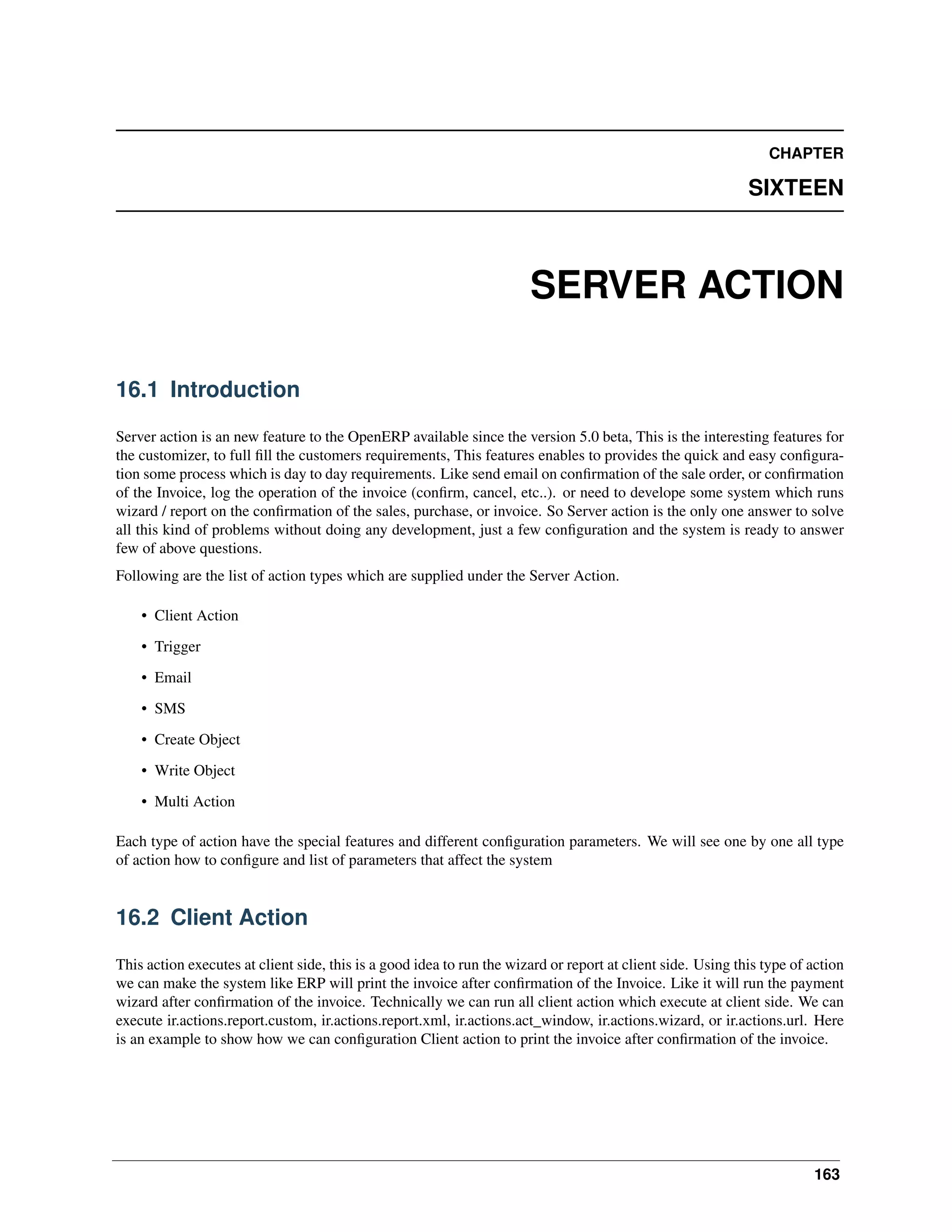 CHAPTER SIXTEEN SERVER ACTION 16.1 Introduction Server action is an new feature to the OpenERP available since the version 5.0 beta, This is the interesting features for the customizer, to full ﬁll the customers requirements, This features enables to provides the quick and easy conﬁguration some process which is day to day requirements. Like send email on conﬁrmation of the sale order, or conﬁrmation of the Invoice, log the operation of the invoice (conﬁrm, cancel, etc..). or need to develope some system which runs wizard / report on the conﬁrmation of the sales, purchase, or invoice. So Server action is the only one answer to solve all this kind of problems without doing any development, just a few conﬁguration and the system is ready to answer few of above questions. Following are the list of action types which are supplied under the Server Action. • Client Action • Trigger • Email • SMS • Create Object • Write Object • Multi Action Each type of action have the special features and different conﬁguration parameters. We will see one by one all type of action how to conﬁgure and list of parameters that affect the system 16.2 Client Action This action executes at client side, this is a good idea to run the wizard or report at client side. Using this type of action we can make the system like ERP will print the invoice after conﬁrmation of the Invoice. Like it will run the payment wizard after conﬁrmation of the invoice. Technically we can run all client action which execute at client side. We can execute ir.actions.report.custom, ir.actions.report.xml, ir.actions.act_window, ir.actions.wizard, or ir.actions.url. Here is an example to show how we can conﬁguration Client action to print the invoice after conﬁrmation of the invoice. 163 
