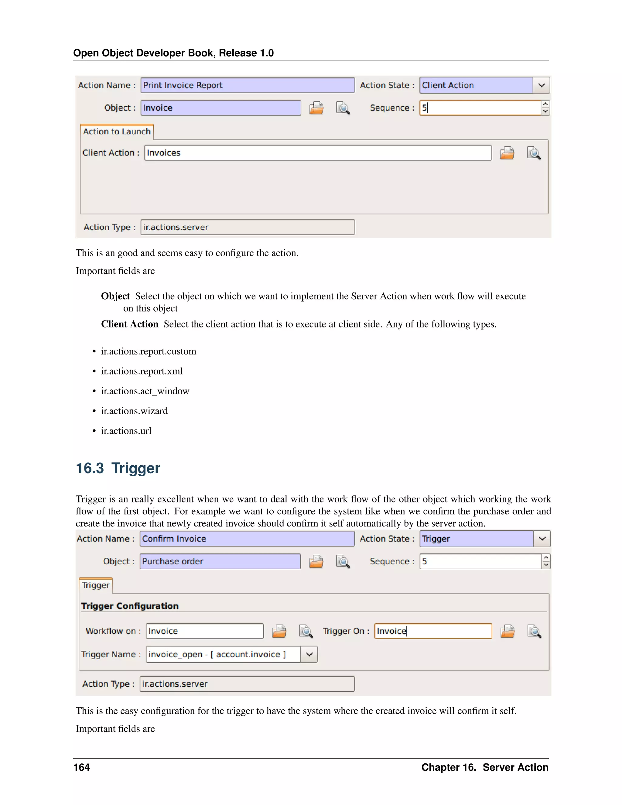 Open Object Developer Book, Release 1.0 This is an good and seems easy to conﬁgure the action. Important ﬁelds are Object Select the object on which we want to implement the Server Action when work ﬂow will execute on this object Client Action Select the client action that is to execute at client side. Any of the following types. • ir.actions.report.custom • ir.actions.report.xml • ir.actions.act_window • ir.actions.wizard • ir.actions.url 16.3 Trigger Trigger is an really excellent when we want to deal with the work ﬂow of the other object which working the work ﬂow of the ﬁrst object. For example we want to conﬁgure the system like when we conﬁrm the purchase order and create the invoice that newly created invoice should conﬁrm it self automatically by the server action. This is the easy conﬁguration for the trigger to have the system where the created invoice will conﬁrm it self. Important ﬁelds are 164 Chapter 16. Server Action 