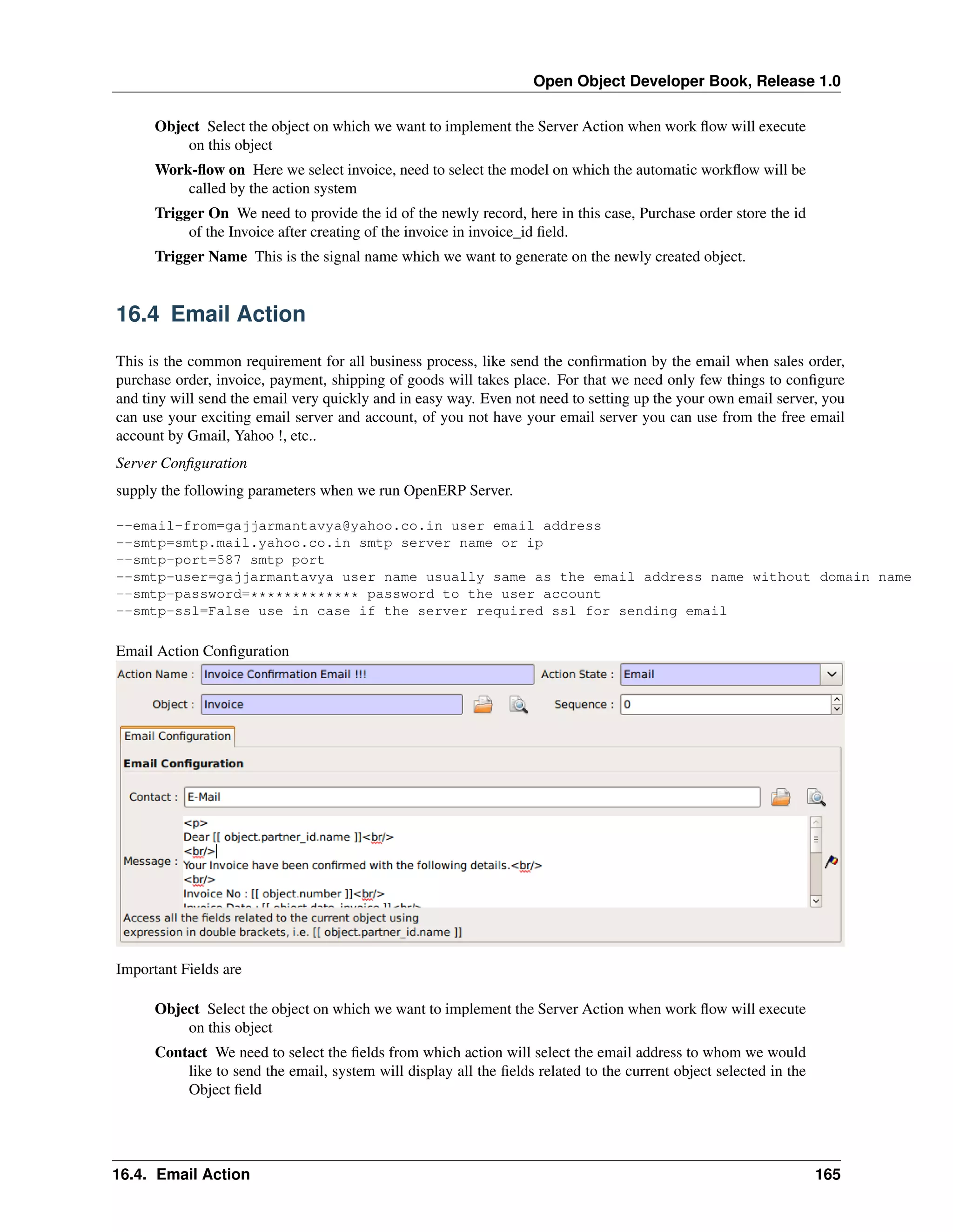Open Object Developer Book, Release 1.0 Object Select the object on which we want to implement the Server Action when work ﬂow will execute on this object Work-ﬂow on Here we select invoice, need to select the model on which the automatic workﬂow will be called by the action system Trigger On We need to provide the id of the newly record, here in this case, Purchase order store the id of the Invoice after creating of the invoice in invoice_id ﬁeld. Trigger Name This is the signal name which we want to generate on the newly created object. 16.4 Email Action This is the common requirement for all business process, like send the conﬁrmation by the email when sales order, purchase order, invoice, payment, shipping of goods will takes place. For that we need only few things to conﬁgure and tiny will send the email very quickly and in easy way. Even not need to setting up the your own email server, you can use your exciting email server and account, of you not have your email server you can use from the free email account by Gmail, Yahoo !, etc.. Server Conﬁguration supply the following parameters when we run OpenERP Server. --email-from=gajjarmantavya@yahoo.co.in user email address --smtp=smtp.mail.yahoo.co.in smtp server name or ip --smtp-port=587 smtp port --smtp-user=gajjarmantavya user name usually same as the email address name without domain name --smtp-password=************* password to the user account --smtp-ssl=False use in case if the server required ssl for sending email Email Action Conﬁguration Important Fields are Object Select the object on which we want to implement the Server Action when work ﬂow will execute on this object Contact We need to select the ﬁelds from which action will select the email address to whom we would like to send the email, system will display all the ﬁelds related to the current object selected in the Object ﬁeld 16.4. Email Action 165 
