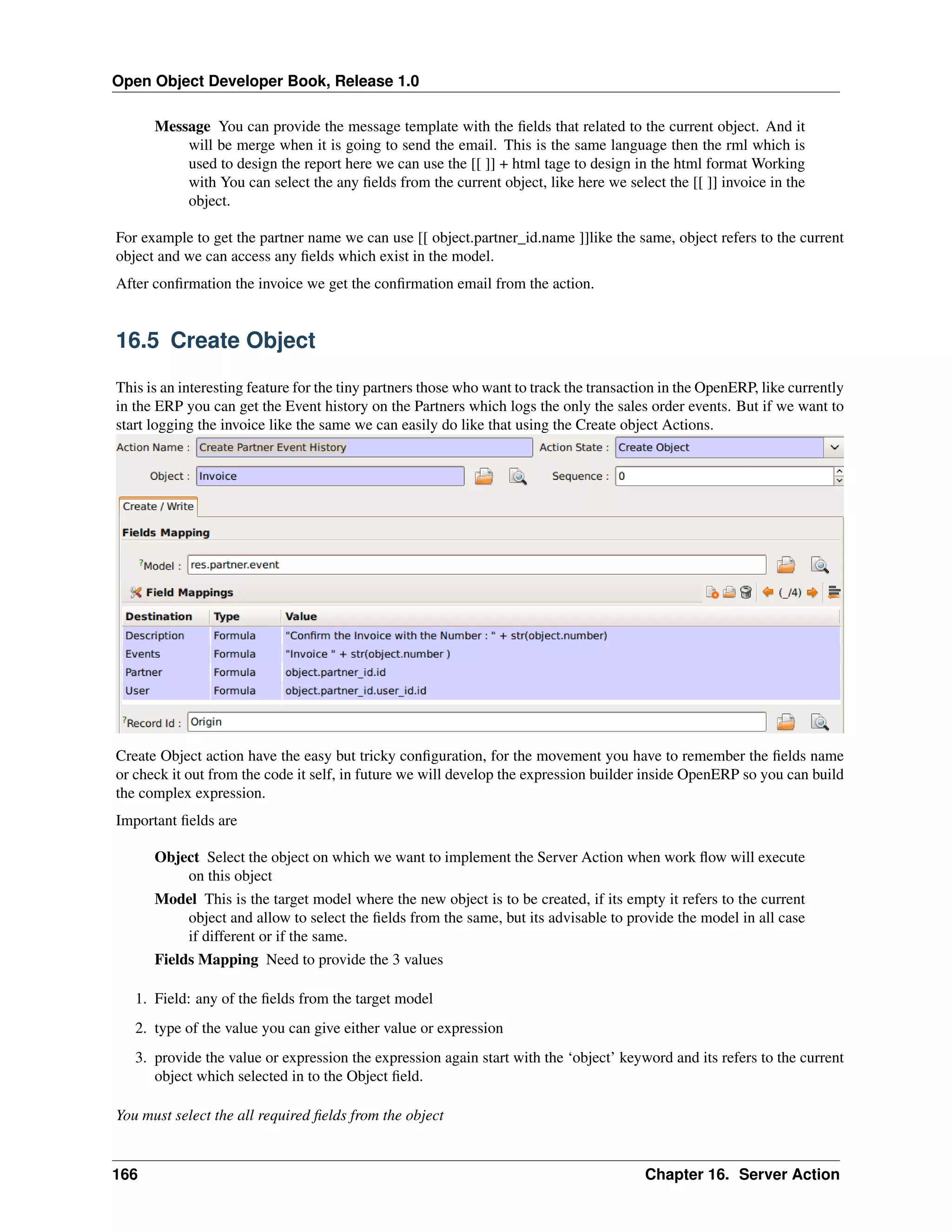 Open Object Developer Book, Release 1.0 Message You can provide the message template with the ﬁelds that related to the current object. And it will be merge when it is going to send the email. This is the same language then the rml which is used to design the report here we can use the [[ ]] + html tage to design in the html format Working with You can select the any ﬁelds from the current object, like here we select the [[ ]] invoice in the object. For example to get the partner name we can use [[ object.partner_id.name ]]like the same, object refers to the current object and we can access any ﬁelds which exist in the model. After conﬁrmation the invoice we get the conﬁrmation email from the action. 16.5 Create Object This is an interesting feature for the tiny partners those who want to track the transaction in the OpenERP, like currently in the ERP you can get the Event history on the Partners which logs the only the sales order events. But if we want to start logging the invoice like the same we can easily do like that using the Create object Actions. Create Object action have the easy but tricky conﬁguration, for the movement you have to remember the ﬁelds name or check it out from the code it self, in future we will develop the expression builder inside OpenERP so you can build the complex expression. Important ﬁelds are Object Select the object on which we want to implement the Server Action when work ﬂow will execute on this object Model This is the target model where the new object is to be created, if its empty it refers to the current object and allow to select the ﬁelds from the same, but its advisable to provide the model in all case if different or if the same. Fields Mapping Need to provide the 3 values 1. Field: any of the ﬁelds from the target model 2. type of the value you can give either value or expression 3. provide the value or expression the expression again start with the ‘object’ keyword and its refers to the current object which selected in to the Object ﬁeld. You must select the all required ﬁelds from the object 166 Chapter 16. Server Action 