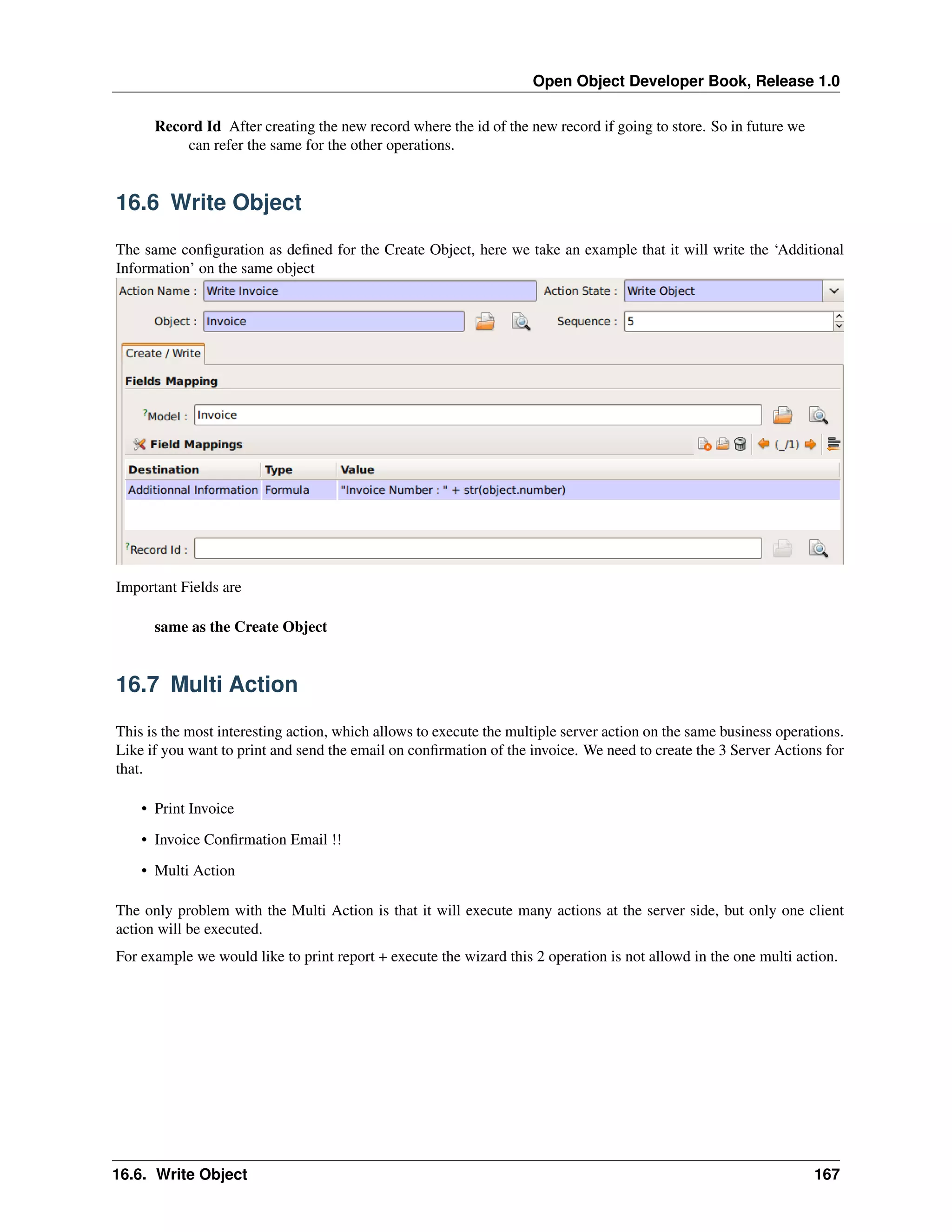 Open Object Developer Book, Release 1.0 Record Id After creating the new record where the id of the new record if going to store. So in future we can refer the same for the other operations. 16.6 Write Object The same conﬁguration as deﬁned for the Create Object, here we take an example that it will write the ‘Additional Information’ on the same object Important Fields are same as the Create Object 16.7 Multi Action This is the most interesting action, which allows to execute the multiple server action on the same business operations. Like if you want to print and send the email on conﬁrmation of the invoice. We need to create the 3 Server Actions for that. • Print Invoice • Invoice Conﬁrmation Email !! • Multi Action The only problem with the Multi Action is that it will execute many actions at the server side, but only one client action will be executed. For example we would like to print report + execute the wizard this 2 operation is not allowd in the one multi action. 16.6. Write Object 167 