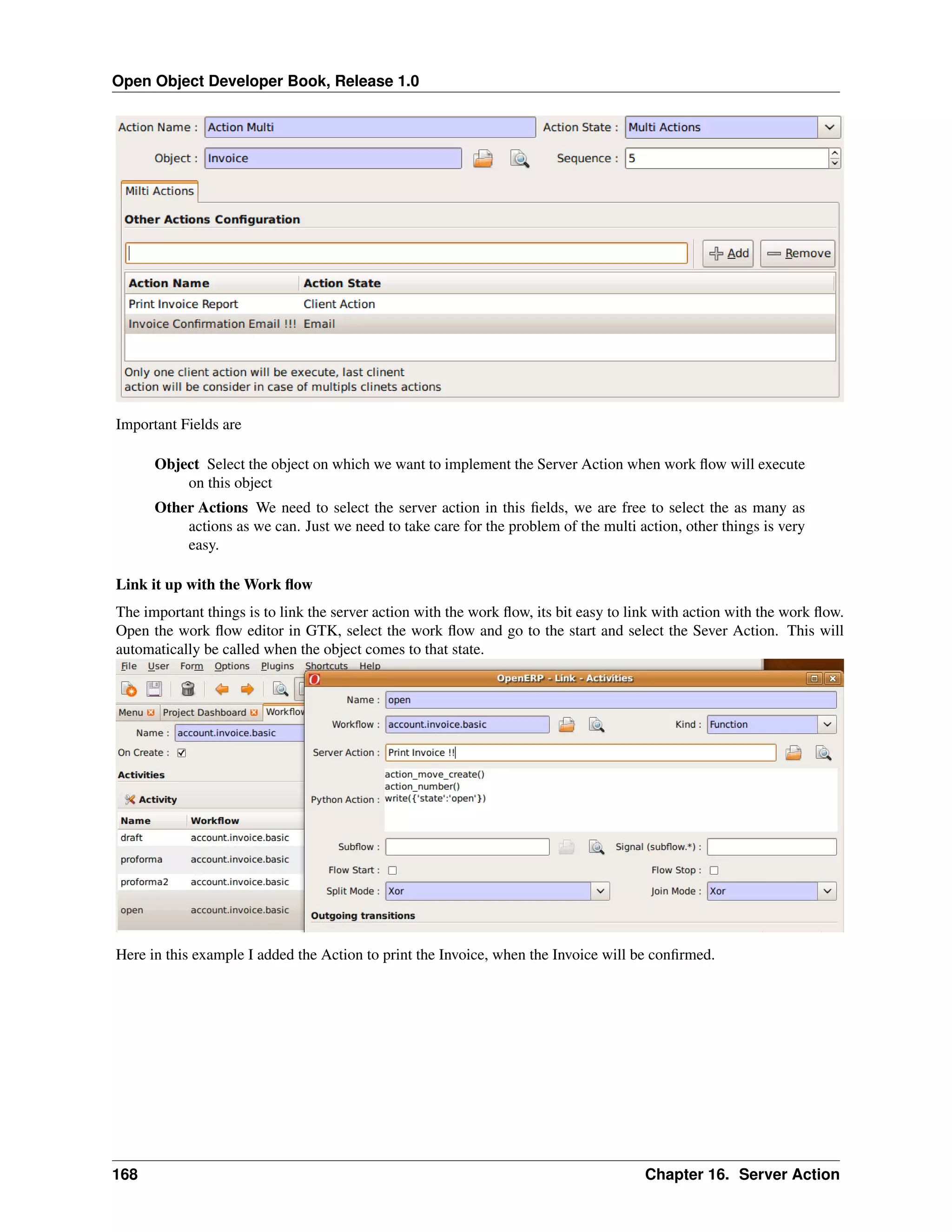 Open Object Developer Book, Release 1.0 Important Fields are Object Select the object on which we want to implement the Server Action when work ﬂow will execute on this object Other Actions We need to select the server action in this ﬁelds, we are free to select the as many as actions as we can. Just we need to take care for the problem of the multi action, other things is very easy. Link it up with the Work ﬂow The important things is to link the server action with the work ﬂow, its bit easy to link with action with the work ﬂow. Open the work ﬂow editor in GTK, select the work ﬂow and go to the start and select the Sever Action. This will automatically be called when the object comes to that state. Here in this example I added the Action to print the Invoice, when the Invoice will be conﬁrmed. 168 Chapter 16. Server Action 