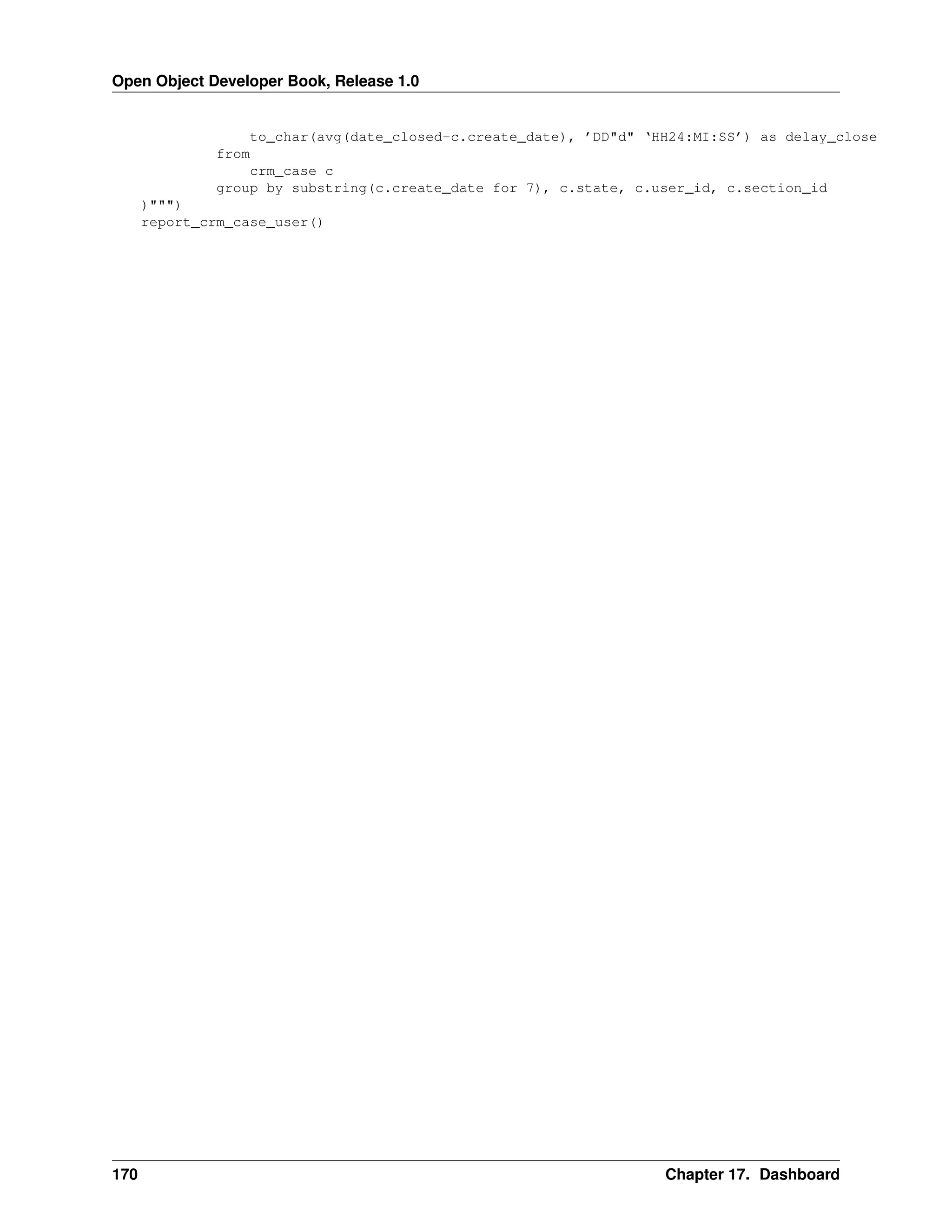 Open Object Developer Book, Release 1.0 to_char(avg(date_closed-c.create_date), ’DD"d" ‘HH24:MI:SS’) as delay_close from crm_case c group by substring(c.create_date for 7), c.state, c.user_id, c.section_id )""") report_crm_case_user() 170 Chapter 17. Dashboard 