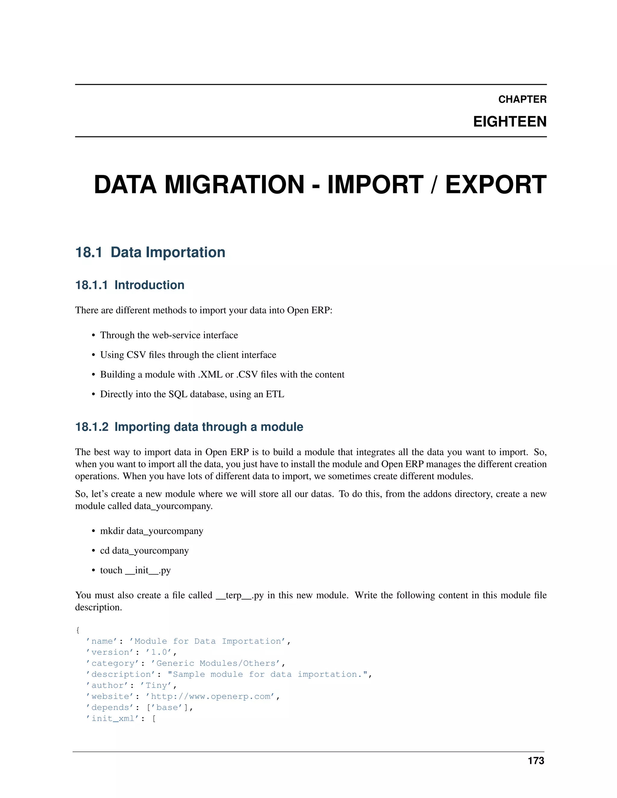 CHAPTER EIGHTEEN DATA MIGRATION - IMPORT / EXPORT 18.1 Data Importation 18.1.1 Introduction There are different methods to import your data into Open ERP: • Through the web-service interface • Using CSV ﬁles through the client interface • Building a module with .XML or .CSV ﬁles with the content • Directly into the SQL database, using an ETL 18.1.2 Importing data through a module The best way to import data in Open ERP is to build a module that integrates all the data you want to import. So, when you want to import all the data, you just have to install the module and Open ERP manages the different creation operations. When you have lots of different data to import, we sometimes create different modules. So, let’s create a new module where we will store all our datas. To do this, from the addons directory, create a new module called data_yourcompany. • mkdir data_yourcompany • cd data_yourcompany • touch __init__.py You must also create a ﬁle called __terp__.py in this new module. Write the following content in this module ﬁle description. { ’name’: ’Module for Data Importation’, ’version’: ’1.0’, ’category’: ’Generic Modules/Others’, ’description’: "Sample module for data importation.", ’author’: ’Tiny’, ’website’: ’http://www.openerp.com’, ’depends’: [’base’], ’init_xml’: [ 173 