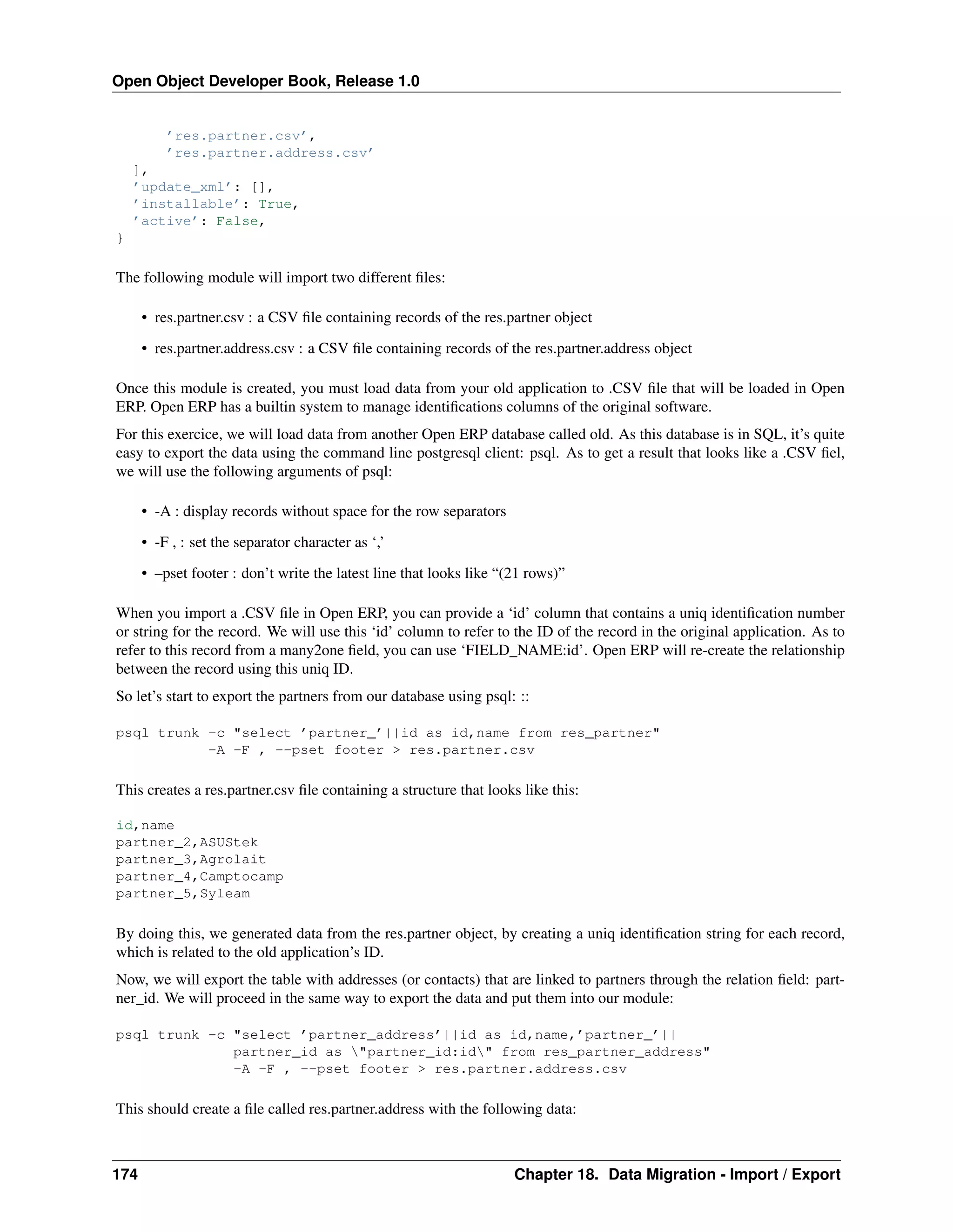 Open Object Developer Book, Release 1.0 ’res.partner.csv’, ’res.partner.address.csv’ ], ’update_xml’: [], ’installable’: True, ’active’: False, } The following module will import two different ﬁles: • res.partner.csv : a CSV ﬁle containing records of the res.partner object • res.partner.address.csv : a CSV ﬁle containing records of the res.partner.address object Once this module is created, you must load data from your old application to .CSV ﬁle that will be loaded in Open ERP. Open ERP has a builtin system to manage identiﬁcations columns of the original software. For this exercice, we will load data from another Open ERP database called old. As this database is in SQL, it’s quite easy to export the data using the command line postgresql client: psql. As to get a result that looks like a .CSV ﬁel, we will use the following arguments of psql: • -A : display records without space for the row separators • -F , : set the separator character as ‘,’ • –pset footer : don’t write the latest line that looks like “(21 rows)” When you import a .CSV ﬁle in Open ERP, you can provide a ‘id’ column that contains a uniq identiﬁcation number or string for the record. We will use this ‘id’ column to refer to the ID of the record in the original application. As to refer to this record from a many2one ﬁeld, you can use ‘FIELD_NAME:id’. Open ERP will re-create the relationship between the record using this uniq ID. So let’s start to export the partners from our database using psql: :: psql trunk -c "select ’partner_’||id as id,name from res_partner" -A -F , --pset footer > res.partner.csv This creates a res.partner.csv ﬁle containing a structure that looks like this: id,name partner_2,ASUStek partner_3,Agrolait partner_4,Camptocamp partner_5,Syleam By doing this, we generated data from the res.partner object, by creating a uniq identiﬁcation string for each record, which is related to the old application’s ID. Now, we will export the table with addresses (or contacts) that are linked to partners through the relation ﬁeld: partner_id. We will proceed in the same way to export the data and put them into our module: psql trunk -c "select ’partner_address’||id as id,name,’partner_’|| partner_id as "partner_id:id" from res_partner_address" -A -F , --pset footer > res.partner.address.csv This should create a ﬁle called res.partner.address with the following data: 174 Chapter 18. Data Migration - Import / Export 