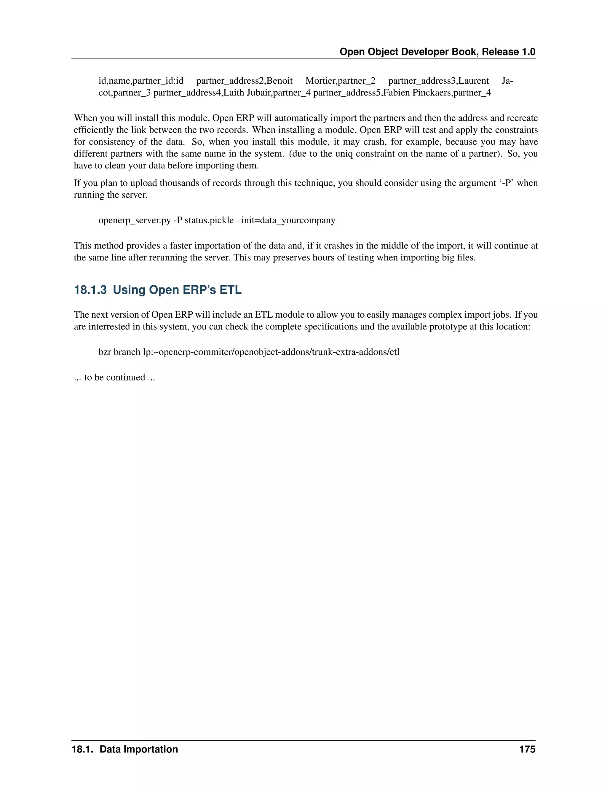 Open Object Developer Book, Release 1.0 id,name,partner_id:id partner_address2,Benoit Mortier,partner_2 partner_address3,Laurent cot,partner_3 partner_address4,Laith Jubair,partner_4 partner_address5,Fabien Pinckaers,partner_4 Ja- When you will install this module, Open ERP will automatically import the partners and then the address and recreate efﬁciently the link between the two records. When installing a module, Open ERP will test and apply the constraints for consistency of the data. So, when you install this module, it may crash, for example, because you may have different partners with the same name in the system. (due to the uniq constraint on the name of a partner). So, you have to clean your data before importing them. If you plan to upload thousands of records through this technique, you should consider using the argument ‘-P’ when running the server. openerp_server.py -P status.pickle –init=data_yourcompany This method provides a faster importation of the data and, if it crashes in the middle of the import, it will continue at the same line after rerunning the server. This may preserves hours of testing when importing big ﬁles. 18.1.3 Using Open ERP’s ETL The next version of Open ERP will include an ETL module to allow you to easily manages complex import jobs. If you are interrested in this system, you can check the complete speciﬁcations and the available prototype at this location: bzr branch lp:~openerp-commiter/openobject-addons/trunk-extra-addons/etl ... to be continued ... 18.1. Data Importation 175 
