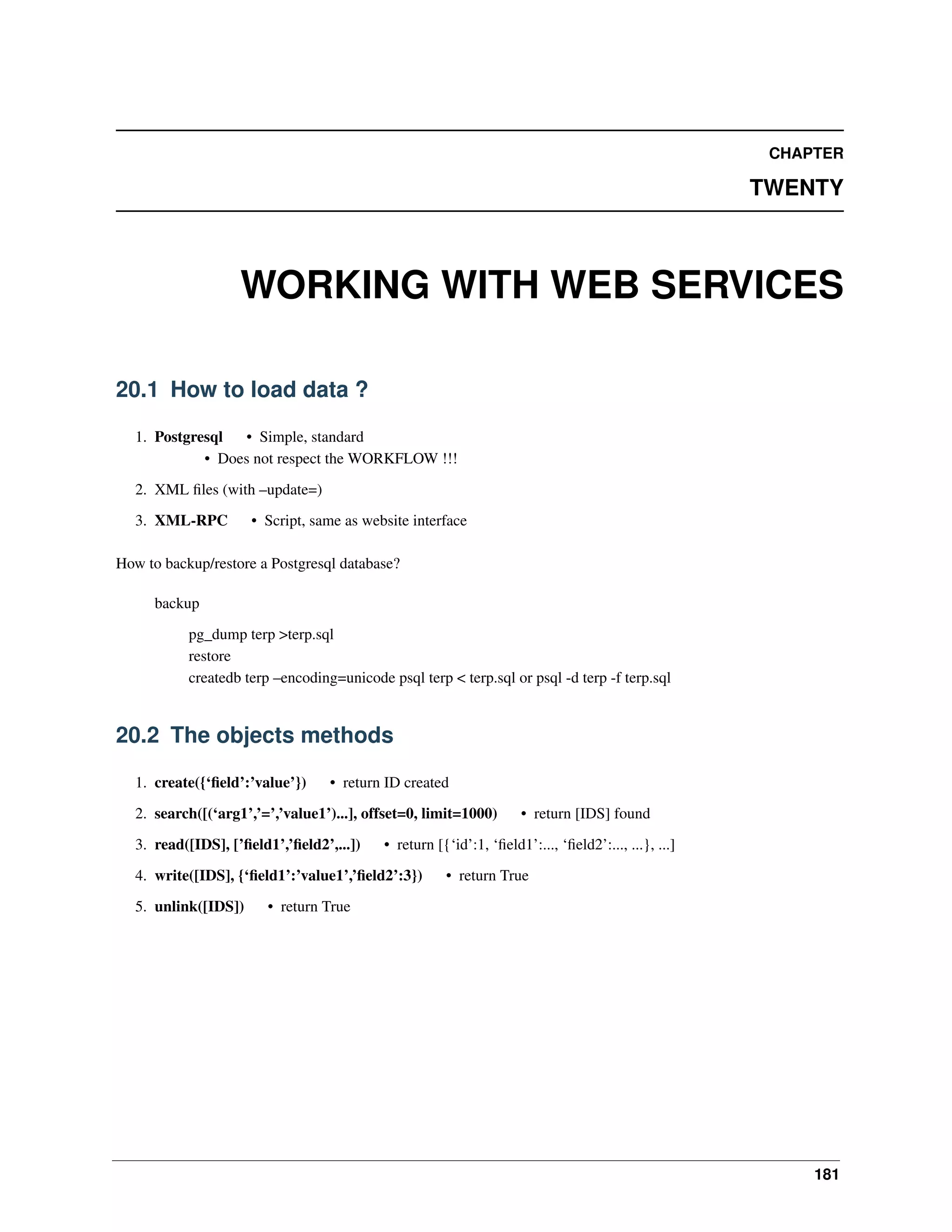 CHAPTER TWENTY WORKING WITH WEB SERVICES 20.1 How to load data ? 1. Postgresql • Simple, standard • Does not respect the WORKFLOW !!! 2. XML ﬁles (with –update=) 3. XML-RPC • Script, same as website interface How to backup/restore a Postgresql database? backup pg_dump terp >terp.sql restore createdb terp –encoding=unicode psql terp < terp.sql or psql -d terp -f terp.sql 20.2 The objects methods 1. create({‘ﬁeld’:’value’}) • return ID created 2. search([(‘arg1’,’=’,’value1’)...], offset=0, limit=1000) 3. read([IDS], [’ﬁeld1’,’ﬁeld2’,...]) • return [{‘id’:1, ‘ﬁeld1’:..., ‘ﬁeld2’:..., ...}, ...] 4. write([IDS], {‘ﬁeld1’:’value1’,’ﬁeld2’:3}) 5. unlink([IDS]) • return [IDS] found • return True • return True 181 