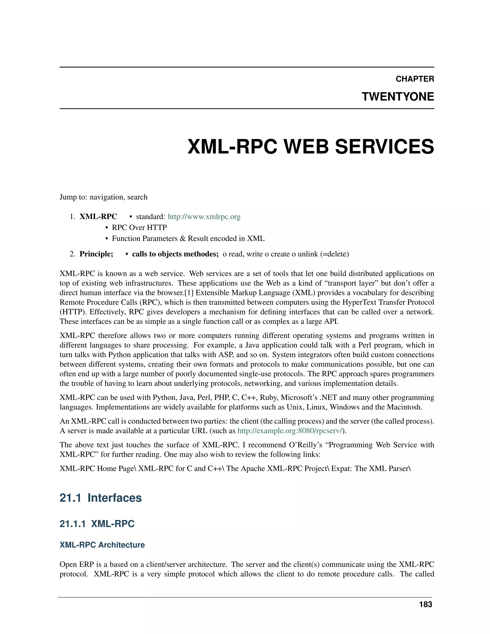 CHAPTER TWENTYONE XML-RPC WEB SERVICES Jump to: navigation, search 1. XML-RPC • standard: http://www.xmlrpc.org • RPC Over HTTP • Function Parameters & Result encoded in XML 2. Principle; • calls to objects methodes; o read, write o create o unlink (=delete) XML-RPC is known as a web service. Web services are a set of tools that let one build distributed applications on top of existing web infrastructures. These applications use the Web as a kind of “transport layer” but don’t offer a direct human interface via the browser.[1] Extensible Markup Language (XML) provides a vocabulary for describing Remote Procedure Calls (RPC), which is then transmitted between computers using the HyperText Transfer Protocol (HTTP). Effectively, RPC gives developers a mechanism for deﬁning interfaces that can be called over a network. These interfaces can be as simple as a single function call or as complex as a large API. XML-RPC therefore allows two or more computers running different operating systems and programs written in different languages to share processing. For example, a Java application could talk with a Perl program, which in turn talks with Python application that talks with ASP, and so on. System integrators often build custom connections between different systems, creating their own formats and protocols to make communications possible, but one can often end up with a large number of poorly documented single-use protocols. The RPC approach spares programmers the trouble of having to learn about underlying protocols, networking, and various implementation details. XML-RPC can be used with Python, Java, Perl, PHP, C, C++, Ruby, Microsoft’s .NET and many other programming languages. Implementations are widely available for platforms such as Unix, Linux, Windows and the Macintosh. An XML-RPC call is conducted between two parties: the client (the calling process) and the server (the called process). A server is made available at a particular URL (such as http://example.org:8080/rpcserv/). The above text just touches the surface of XML-RPC. I recommend O’Reilly’s “Programming Web Service with XML-RPC” for further reading. One may also wish to review the following links: XML-RPC Home Page XML-RPC for C and C++ The Apache XML-RPC Project Expat: The XML Parser 21.1 Interfaces 21.1.1 XML-RPC XML-RPC Architecture Open ERP is a based on a client/server architecture. The server and the client(s) communicate using the XML-RPC protocol. XML-RPC is a very simple protocol which allows the client to do remote procedure calls. The called 183 