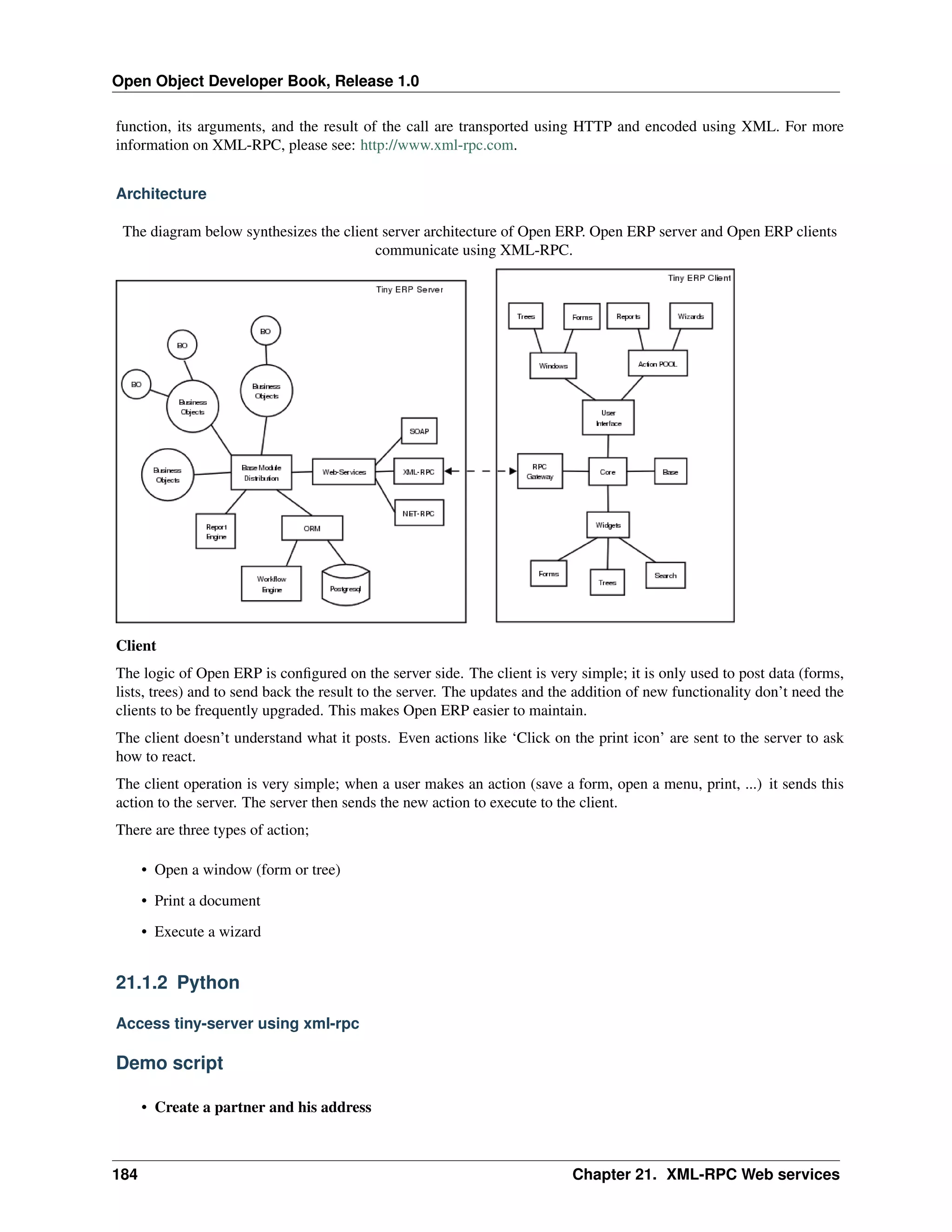 Open Object Developer Book, Release 1.0 function, its arguments, and the result of the call are transported using HTTP and encoded using XML. For more information on XML-RPC, please see: http://www.xml-rpc.com. Architecture The diagram below synthesizes the client server architecture of Open ERP. Open ERP server and Open ERP clients communicate using XML-RPC. Client The logic of Open ERP is conﬁgured on the server side. The client is very simple; it is only used to post data (forms, lists, trees) and to send back the result to the server. The updates and the addition of new functionality don’t need the clients to be frequently upgraded. This makes Open ERP easier to maintain. The client doesn’t understand what it posts. Even actions like ‘Click on the print icon’ are sent to the server to ask how to react. The client operation is very simple; when a user makes an action (save a form, open a menu, print, ...) it sends this action to the server. The server then sends the new action to execute to the client. There are three types of action; • Open a window (form or tree) • Print a document • Execute a wizard 21.1.2 Python Access tiny-server using xml-rpc Demo script • Create a partner and his address 184 Chapter 21. XML-RPC Web services 