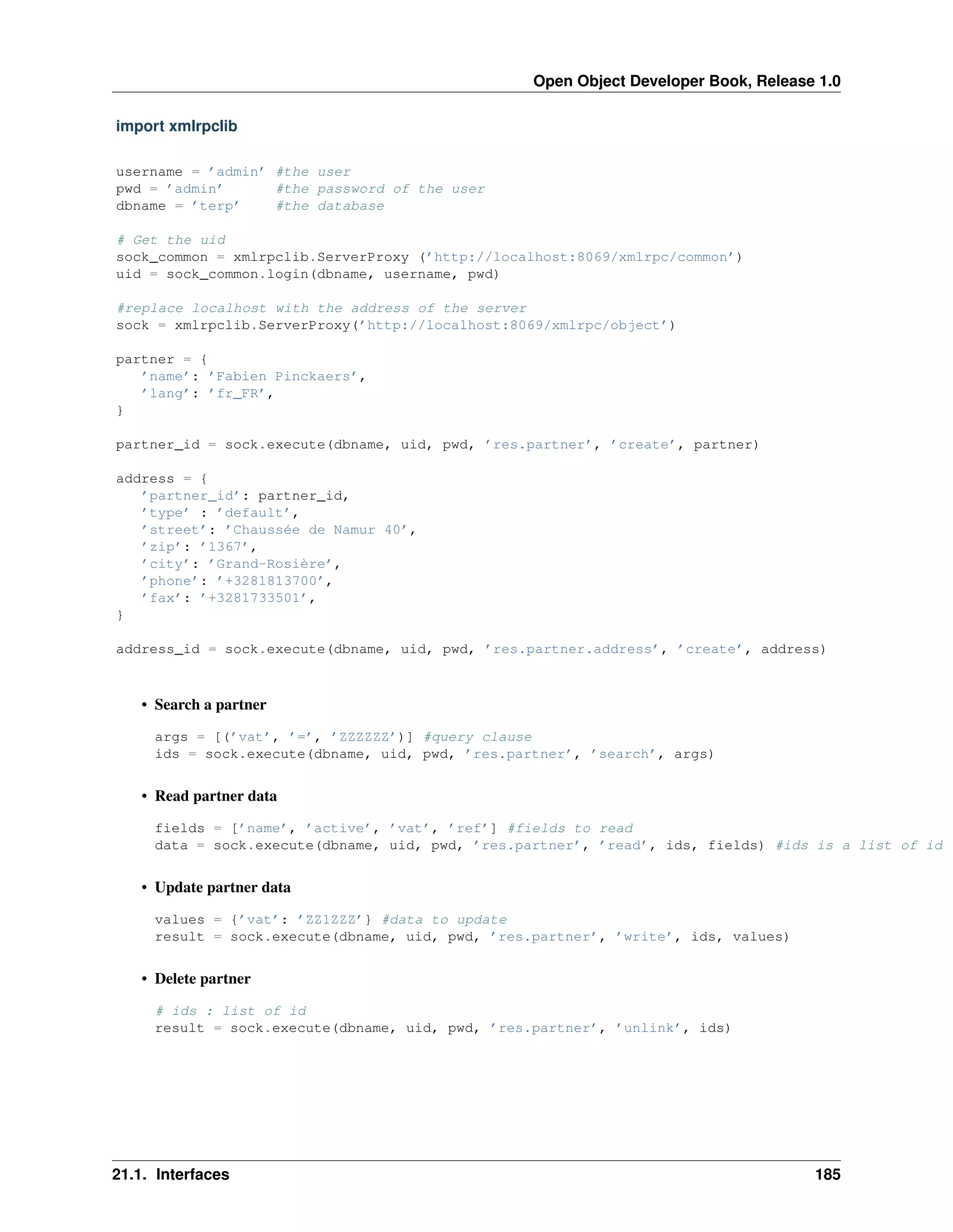 Open Object Developer Book, Release 1.0 import xmlrpclib username = ’admin’ #the user pwd = ’admin’ #the password of the user dbname = ’terp’ #the database # Get the uid sock_common = xmlrpclib.ServerProxy (’http://localhost:8069/xmlrpc/common’) uid = sock_common.login(dbname, username, pwd) #replace localhost with the address of the server sock = xmlrpclib.ServerProxy(’http://localhost:8069/xmlrpc/object’) partner = { ’name’: ’Fabien Pinckaers’, ’lang’: ’fr_FR’, } partner_id = sock.execute(dbname, uid, pwd, ’res.partner’, ’create’, partner) address = { ’partner_id’: partner_id, ’type’ : ’default’, ’street’: ’Chaussée de Namur 40’, ’zip’: ’1367’, ’city’: ’Grand-Rosière’, ’phone’: ’+3281813700’, ’fax’: ’+3281733501’, } address_id = sock.execute(dbname, uid, pwd, ’res.partner.address’, ’create’, address) • Search a partner args = [(’vat’, ’=’, ’ZZZZZZ’)] #query clause ids = sock.execute(dbname, uid, pwd, ’res.partner’, ’search’, args) • Read partner data fields = [’name’, ’active’, ’vat’, ’ref’] #fields to read data = sock.execute(dbname, uid, pwd, ’res.partner’, ’read’, ids, fields) #ids is a list of id • Update partner data values = {’vat’: ’ZZ1ZZZ’} #data to update result = sock.execute(dbname, uid, pwd, ’res.partner’, ’write’, ids, values) • Delete partner # ids : list of id result = sock.execute(dbname, uid, pwd, ’res.partner’, ’unlink’, ids) 21.1. Interfaces 185 