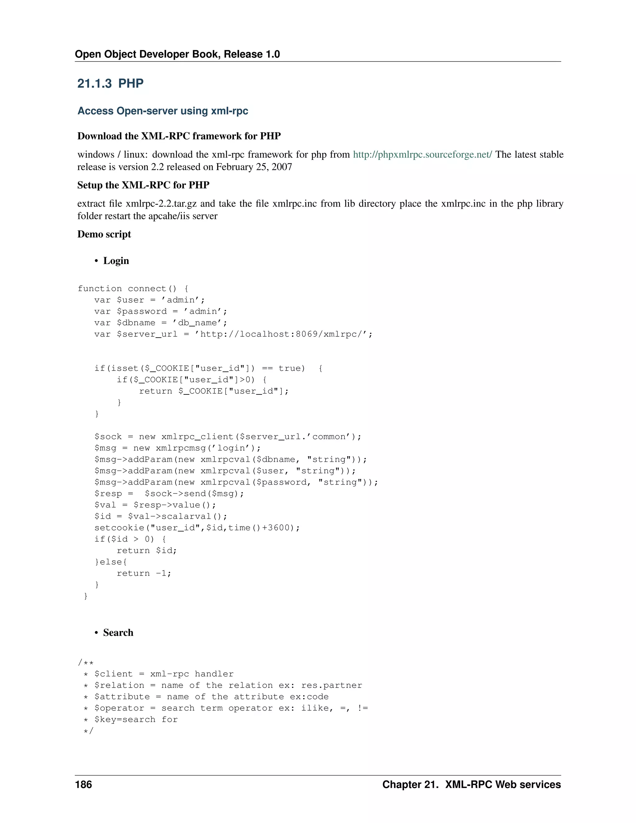 Open Object Developer Book, Release 1.0 21.1.3 PHP Access Open-server using xml-rpc Download the XML-RPC framework for PHP windows / linux: download the xml-rpc framework for php from http://phpxmlrpc.sourceforge.net/ The latest stable release is version 2.2 released on February 25, 2007 Setup the XML-RPC for PHP extract ﬁle xmlrpc-2.2.tar.gz and take the ﬁle xmlrpc.inc from lib directory place the xmlrpc.inc in the php library folder restart the apcahe/iis server Demo script • Login function connect() { var $user = ’admin’; var $password = ’admin’; var $dbname = ’db_name’; var $server_url = ’http://localhost:8069/xmlrpc/’; if(isset($_COOKIE["user_id"]) == true) if($_COOKIE["user_id"]>0) { return $_COOKIE["user_id"]; } } { $sock = new xmlrpc_client($server_url.’common’); $msg = new xmlrpcmsg(’login’); $msg->addParam(new xmlrpcval($dbname, "string")); $msg->addParam(new xmlrpcval($user, "string")); $msg->addParam(new xmlrpcval($password, "string")); $resp = $sock->send($msg); $val = $resp->value(); $id = $val->scalarval(); setcookie("user_id",$id,time()+3600); if($id > 0) { return $id; }else{ return -1; } } • Search /** * $client = xml-rpc handler * $relation = name of the relation ex: res.partner * $attribute = name of the attribute ex:code * $operator = search term operator ex: ilike, =, != * $key=search for */ 186 Chapter 21. XML-RPC Web services 