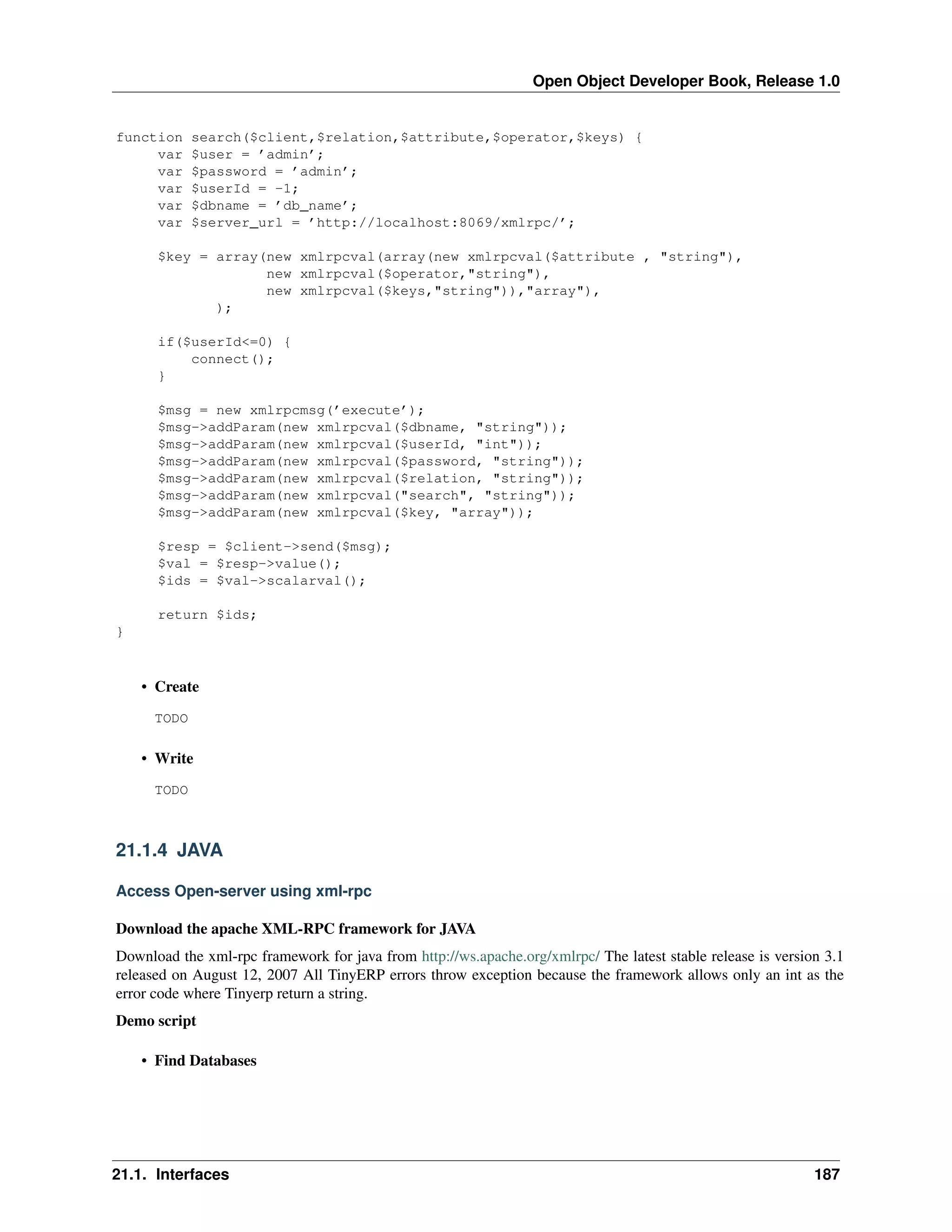Open Object Developer Book, Release 1.0 function var var var var var search($client,$relation,$attribute,$operator,$keys) { $user = ’admin’; $password = ’admin’; $userId = -1; $dbname = ’db_name’; $server_url = ’http://localhost:8069/xmlrpc/’; $key = array(new xmlrpcval(array(new xmlrpcval($attribute , "string"), new xmlrpcval($operator,"string"), new xmlrpcval($keys,"string")),"array"), ); if($userId<=0) { connect(); } $msg = new xmlrpcmsg(’execute’); $msg->addParam(new xmlrpcval($dbname, "string")); $msg->addParam(new xmlrpcval($userId, "int")); $msg->addParam(new xmlrpcval($password, "string")); $msg->addParam(new xmlrpcval($relation, "string")); $msg->addParam(new xmlrpcval("search", "string")); $msg->addParam(new xmlrpcval($key, "array")); $resp = $client->send($msg); $val = $resp->value(); $ids = $val->scalarval(); return $ids; } • Create TODO • Write TODO 21.1.4 JAVA Access Open-server using xml-rpc Download the apache XML-RPC framework for JAVA Download the xml-rpc framework for java from http://ws.apache.org/xmlrpc/ The latest stable release is version 3.1 released on August 12, 2007 All TinyERP errors throw exception because the framework allows only an int as the error code where Tinyerp return a string. Demo script • Find Databases 21.1. Interfaces 187 