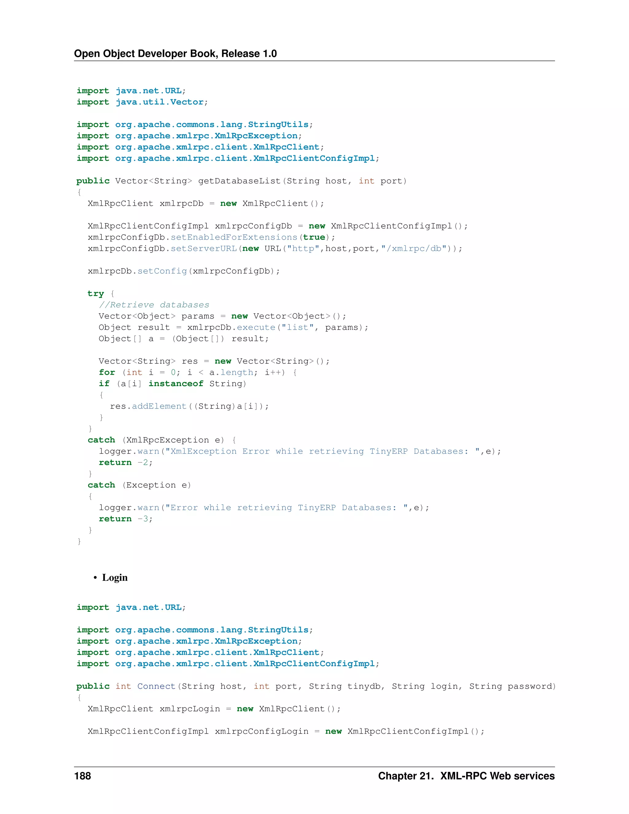 Open Object Developer Book, Release 1.0 import java.net.URL; import java.util.Vector; import import import import org.apache.commons.lang.StringUtils; org.apache.xmlrpc.XmlRpcException; org.apache.xmlrpc.client.XmlRpcClient; org.apache.xmlrpc.client.XmlRpcClientConfigImpl; public Vector<String> getDatabaseList(String host, int port) { XmlRpcClient xmlrpcDb = new XmlRpcClient(); XmlRpcClientConfigImpl xmlrpcConfigDb = new XmlRpcClientConfigImpl(); xmlrpcConfigDb.setEnabledForExtensions(true); xmlrpcConfigDb.setServerURL(new URL("http",host,port,"/xmlrpc/db")); xmlrpcDb.setConfig(xmlrpcConfigDb); try { //Retrieve databases Vector<Object> params = new Vector<Object>(); Object result = xmlrpcDb.execute("list", params); Object[] a = (Object[]) result; Vector<String> res = new Vector<String>(); for (int i = 0; i < a.length; i++) { if (a[i] instanceof String) { res.addElement((String)a[i]); } } catch (XmlRpcException e) { logger.warn("XmlException Error while retrieving TinyERP Databases: ",e); return -2; } catch (Exception e) { logger.warn("Error while retrieving TinyERP Databases: ",e); return -3; } } • Login import java.net.URL; import import import import org.apache.commons.lang.StringUtils; org.apache.xmlrpc.XmlRpcException; org.apache.xmlrpc.client.XmlRpcClient; org.apache.xmlrpc.client.XmlRpcClientConfigImpl; public int Connect(String host, int port, String tinydb, String login, String password) { XmlRpcClient xmlrpcLogin = new XmlRpcClient(); XmlRpcClientConfigImpl xmlrpcConfigLogin = new XmlRpcClientConfigImpl(); 188 Chapter 21. XML-RPC Web services 