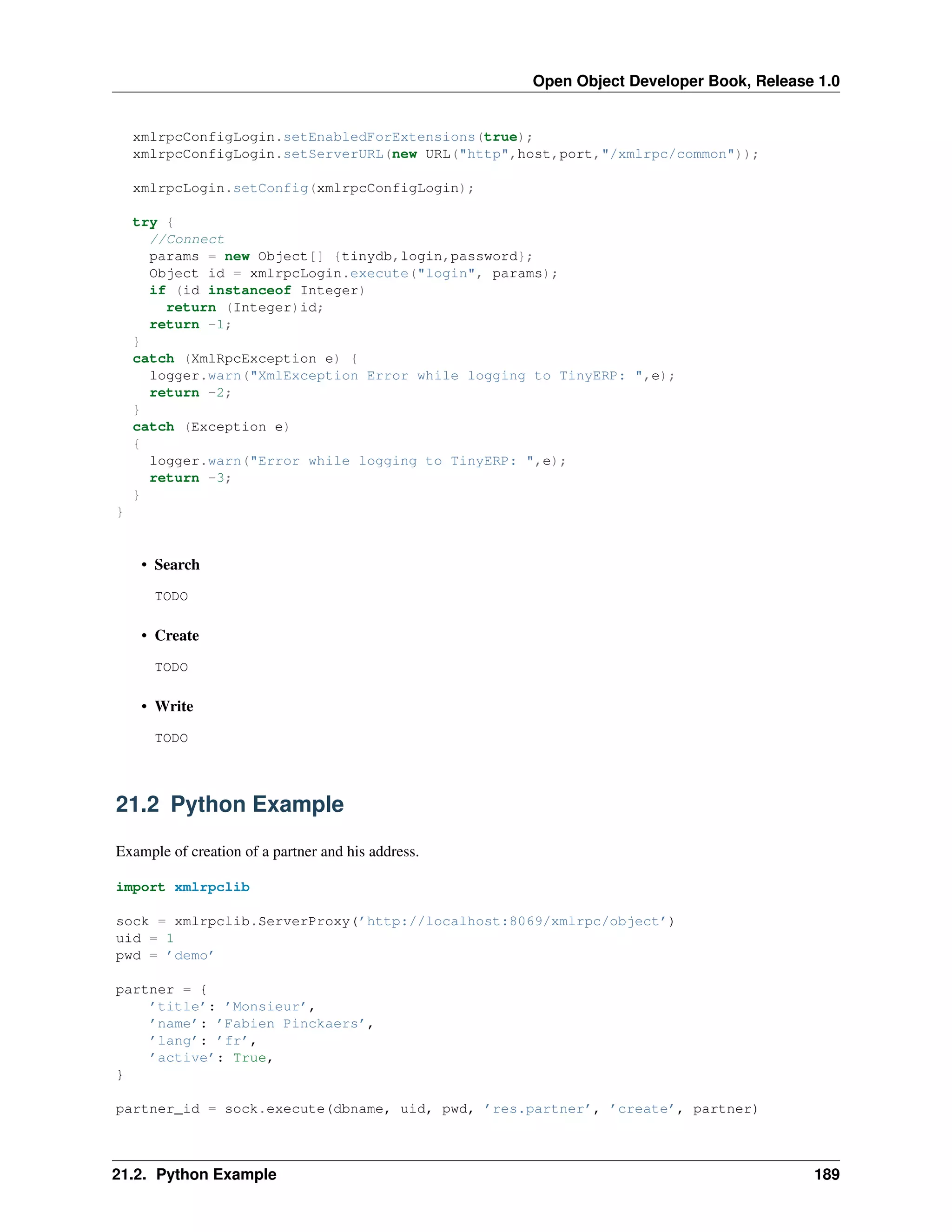 Open Object Developer Book, Release 1.0 xmlrpcConfigLogin.setEnabledForExtensions(true); xmlrpcConfigLogin.setServerURL(new URL("http",host,port,"/xmlrpc/common")); xmlrpcLogin.setConfig(xmlrpcConfigLogin); try { //Connect params = new Object[] {tinydb,login,password}; Object id = xmlrpcLogin.execute("login", params); if (id instanceof Integer) return (Integer)id; return -1; } catch (XmlRpcException e) { logger.warn("XmlException Error while logging to TinyERP: ",e); return -2; } catch (Exception e) { logger.warn("Error while logging to TinyERP: ",e); return -3; } } • Search TODO • Create TODO • Write TODO 21.2 Python Example Example of creation of a partner and his address. import xmlrpclib sock = xmlrpclib.ServerProxy(’http://localhost:8069/xmlrpc/object’) uid = 1 pwd = ’demo’ partner = { ’title’: ’Monsieur’, ’name’: ’Fabien Pinckaers’, ’lang’: ’fr’, ’active’: True, } partner_id = sock.execute(dbname, uid, pwd, ’res.partner’, ’create’, partner) 21.2. Python Example 189 