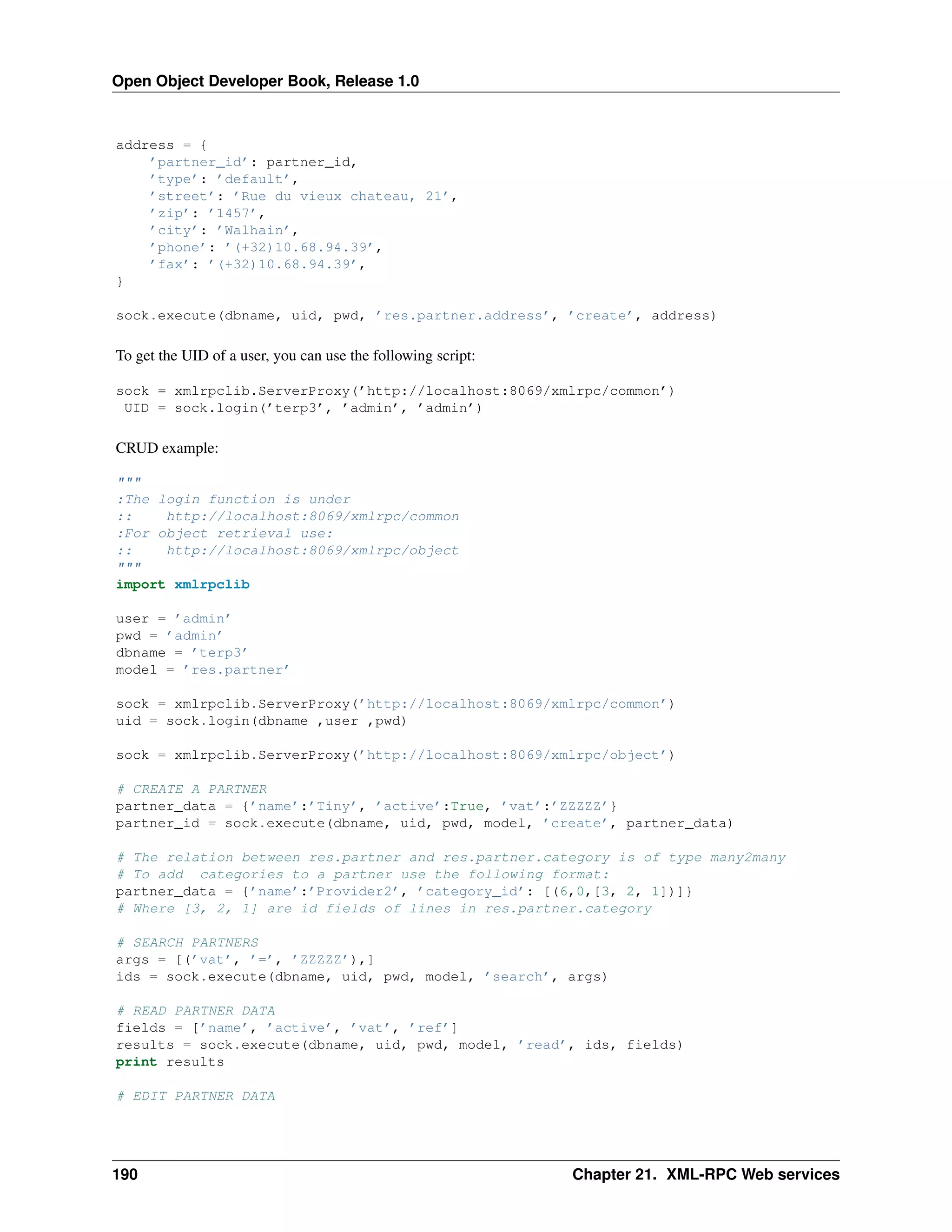 Open Object Developer Book, Release 1.0 address = { ’partner_id’: partner_id, ’type’: ’default’, ’street’: ’Rue du vieux chateau, 21’, ’zip’: ’1457’, ’city’: ’Walhain’, ’phone’: ’(+32)10.68.94.39’, ’fax’: ’(+32)10.68.94.39’, } sock.execute(dbname, uid, pwd, ’res.partner.address’, ’create’, address) To get the UID of a user, you can use the following script: sock = xmlrpclib.ServerProxy(’http://localhost:8069/xmlrpc/common’) UID = sock.login(’terp3’, ’admin’, ’admin’) CRUD example: """ :The login function is under :: http://localhost:8069/xmlrpc/common :For object retrieval use: :: http://localhost:8069/xmlrpc/object """ import xmlrpclib user = ’admin’ pwd = ’admin’ dbname = ’terp3’ model = ’res.partner’ sock = xmlrpclib.ServerProxy(’http://localhost:8069/xmlrpc/common’) uid = sock.login(dbname ,user ,pwd) sock = xmlrpclib.ServerProxy(’http://localhost:8069/xmlrpc/object’) # CREATE A PARTNER partner_data = {’name’:’Tiny’, ’active’:True, ’vat’:’ZZZZZ’} partner_id = sock.execute(dbname, uid, pwd, model, ’create’, partner_data) # The relation between res.partner and res.partner.category is of type many2many # To add categories to a partner use the following format: partner_data = {’name’:’Provider2’, ’category_id’: [(6,0,[3, 2, 1])]} # Where [3, 2, 1] are id fields of lines in res.partner.category # SEARCH PARTNERS args = [(’vat’, ’=’, ’ZZZZZ’),] ids = sock.execute(dbname, uid, pwd, model, ’search’, args) # READ PARTNER DATA fields = [’name’, ’active’, ’vat’, ’ref’] results = sock.execute(dbname, uid, pwd, model, ’read’, ids, fields) print results # EDIT PARTNER DATA 190 Chapter 21. XML-RPC Web services 
