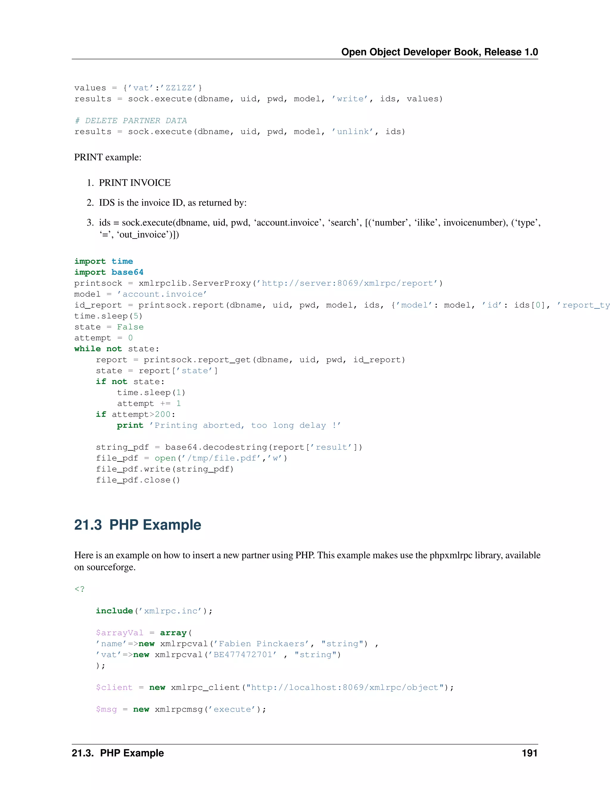 Open Object Developer Book, Release 1.0 values = {’vat’:’ZZ1ZZ’} results = sock.execute(dbname, uid, pwd, model, ’write’, ids, values) # DELETE PARTNER DATA results = sock.execute(dbname, uid, pwd, model, ’unlink’, ids) PRINT example: 1. PRINT INVOICE 2. IDS is the invoice ID, as returned by: 3. ids = sock.execute(dbname, uid, pwd, ‘account.invoice’, ‘search’, [(‘number’, ‘ilike’, invoicenumber), (‘type’, ‘=’, ‘out_invoice’)]) import time import base64 printsock = xmlrpclib.ServerProxy(’http://server:8069/xmlrpc/report’) model = ’account.invoice’ id_report = printsock.report(dbname, uid, pwd, model, ids, {’model’: model, ’id’: ids[0], ’report_ty time.sleep(5) state = False attempt = 0 while not state: report = printsock.report_get(dbname, uid, pwd, id_report) state = report[’state’] if not state: time.sleep(1) attempt += 1 if attempt>200: print ’Printing aborted, too long delay !’ string_pdf = base64.decodestring(report[’result’]) file_pdf = open(’/tmp/file.pdf’,’w’) file_pdf.write(string_pdf) file_pdf.close() 21.3 PHP Example Here is an example on how to insert a new partner using PHP. This example makes use the phpxmlrpc library, available on sourceforge. <? include(’xmlrpc.inc’); $arrayVal = array( ’name’=>new xmlrpcval(’Fabien Pinckaers’, "string") , ’vat’=>new xmlrpcval(’BE477472701’ , "string") ); $client = new xmlrpc_client("http://localhost:8069/xmlrpc/object"); $msg = new xmlrpcmsg(’execute’); 21.3. PHP Example 191 