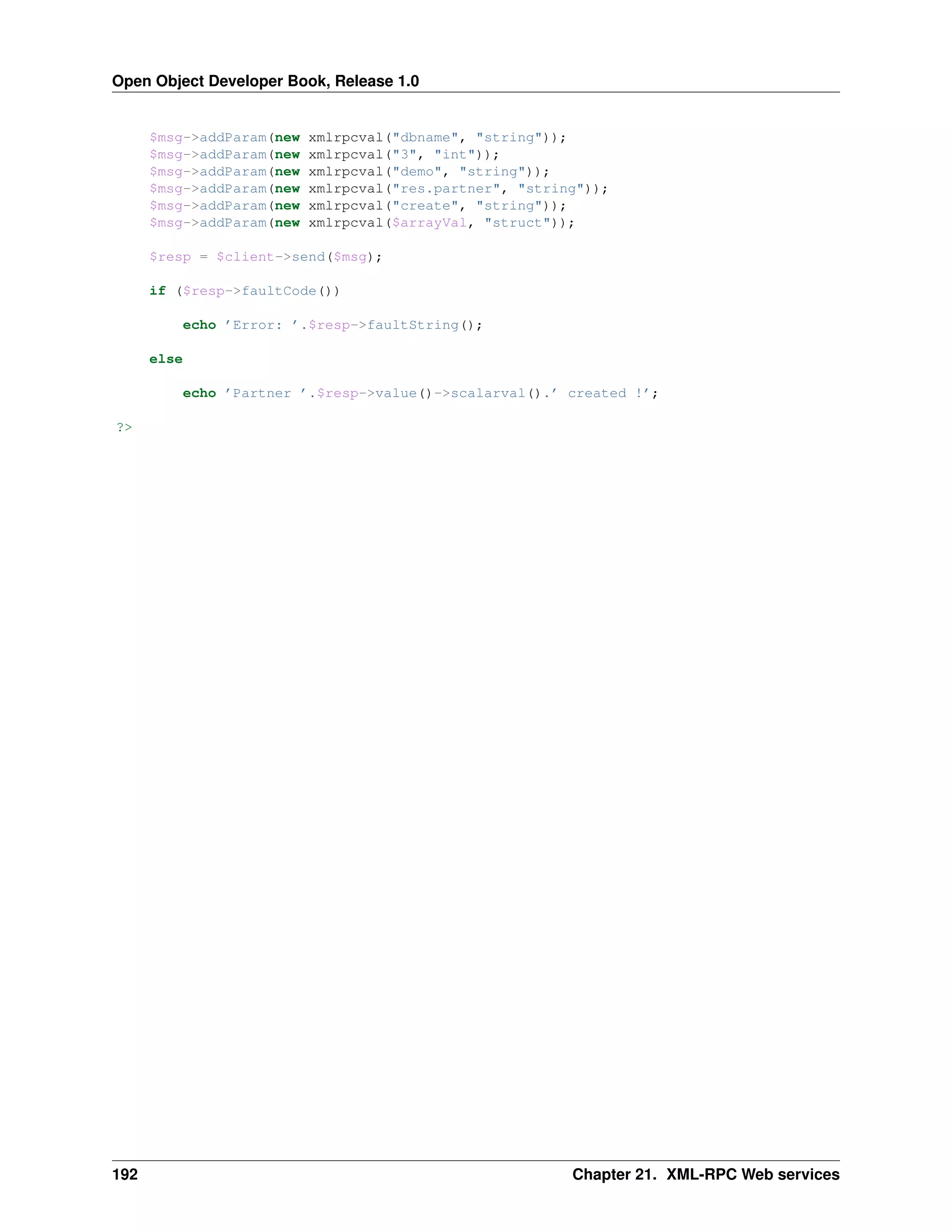 Open Object Developer Book, Release 1.0 $msg->addParam(new $msg->addParam(new $msg->addParam(new $msg->addParam(new $msg->addParam(new $msg->addParam(new xmlrpcval("dbname", "string")); xmlrpcval("3", "int")); xmlrpcval("demo", "string")); xmlrpcval("res.partner", "string")); xmlrpcval("create", "string")); xmlrpcval($arrayVal, "struct")); $resp = $client->send($msg); if ($resp->faultCode()) echo ’Error: ’.$resp->faultString(); else echo ’Partner ’.$resp->value()->scalarval().’ created !’; ?> 192 Chapter 21. XML-RPC Web services 
