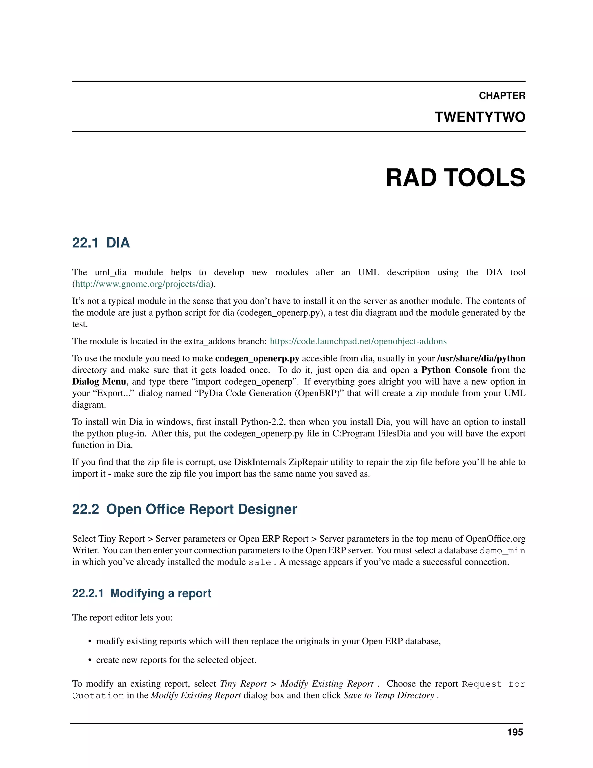 CHAPTER TWENTYTWO RAD TOOLS 22.1 DIA The uml_dia module helps to develop new modules after an UML description using the DIA tool (http://www.gnome.org/projects/dia). It’s not a typical module in the sense that you don’t have to install it on the server as another module. The contents of the module are just a python script for dia (codegen_openerp.py), a test dia diagram and the module generated by the test. The module is located in the extra_addons branch: https://code.launchpad.net/openobject-addons To use the module you need to make codegen_openerp.py accesible from dia, usually in your /usr/share/dia/python directory and make sure that it gets loaded once. To do it, just open dia and open a Python Console from the Dialog Menu, and type there “import codegen_openerp”. If everything goes alright you will have a new option in your “Export...” dialog named “PyDia Code Generation (OpenERP)” that will create a zip module from your UML diagram. To install win Dia in windows, ﬁrst install Python-2.2, then when you install Dia, you will have an option to install the python plug-in. After this, put the codegen_openerp.py ﬁle in C:Program FilesDia and you will have the export function in Dia. If you ﬁnd that the zip ﬁle is corrupt, use DiskInternals ZipRepair utility to repair the zip ﬁle before you’ll be able to import it - make sure the zip ﬁle you import has the same name you saved as. 22.2 Open Ofﬁce Report Designer Select Tiny Report > Server parameters or Open ERP Report > Server parameters in the top menu of OpenOfﬁce.org Writer. You can then enter your connection parameters to the Open ERP server. You must select a database demo_min in which you’ve already installed the module sale . A message appears if you’ve made a successful connection. 22.2.1 Modifying a report The report editor lets you: • modify existing reports which will then replace the originals in your Open ERP database, • create new reports for the selected object. To modify an existing report, select Tiny Report > Modify Existing Report . Choose the report Request for Quotation in the Modify Existing Report dialog box and then click Save to Temp Directory . 195 