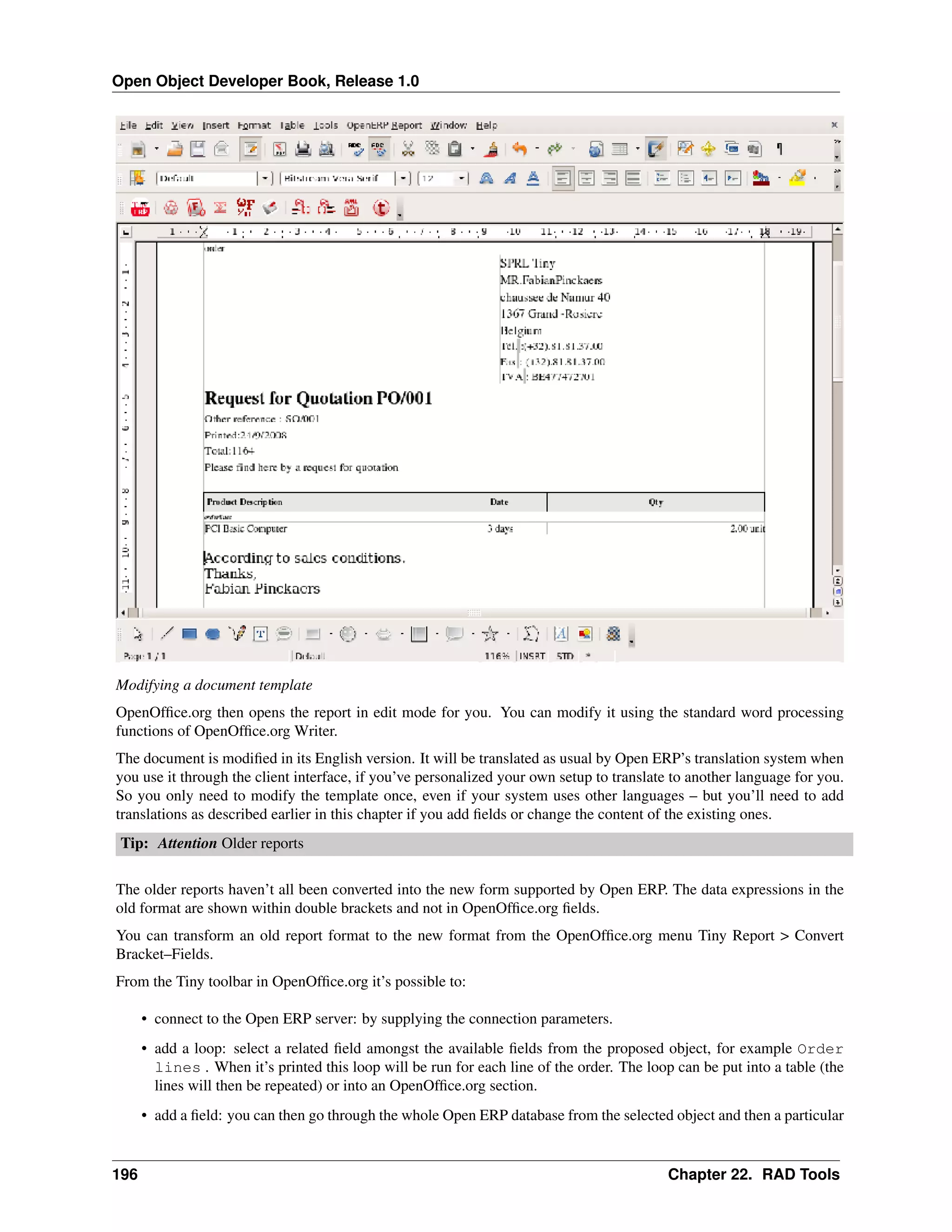 Open Object Developer Book, Release 1.0 Modifying a document template OpenOfﬁce.org then opens the report in edit mode for you. You can modify it using the standard word processing functions of OpenOfﬁce.org Writer. The document is modiﬁed in its English version. It will be translated as usual by Open ERP’s translation system when you use it through the client interface, if you’ve personalized your own setup to translate to another language for you. So you only need to modify the template once, even if your system uses other languages – but you’ll need to add translations as described earlier in this chapter if you add ﬁelds or change the content of the existing ones. Tip: Attention Older reports The older reports haven’t all been converted into the new form supported by Open ERP. The data expressions in the old format are shown within double brackets and not in OpenOfﬁce.org ﬁelds. You can transform an old report format to the new format from the OpenOfﬁce.org menu Tiny Report > Convert Bracket–Fields. From the Tiny toolbar in OpenOfﬁce.org it’s possible to: • connect to the Open ERP server: by supplying the connection parameters. • add a loop: select a related ﬁeld amongst the available ﬁelds from the proposed object, for example Order lines . When it’s printed this loop will be run for each line of the order. The loop can be put into a table (the lines will then be repeated) or into an OpenOfﬁce.org section. • add a ﬁeld: you can then go through the whole Open ERP database from the selected object and then a particular 196 Chapter 22. RAD Tools 