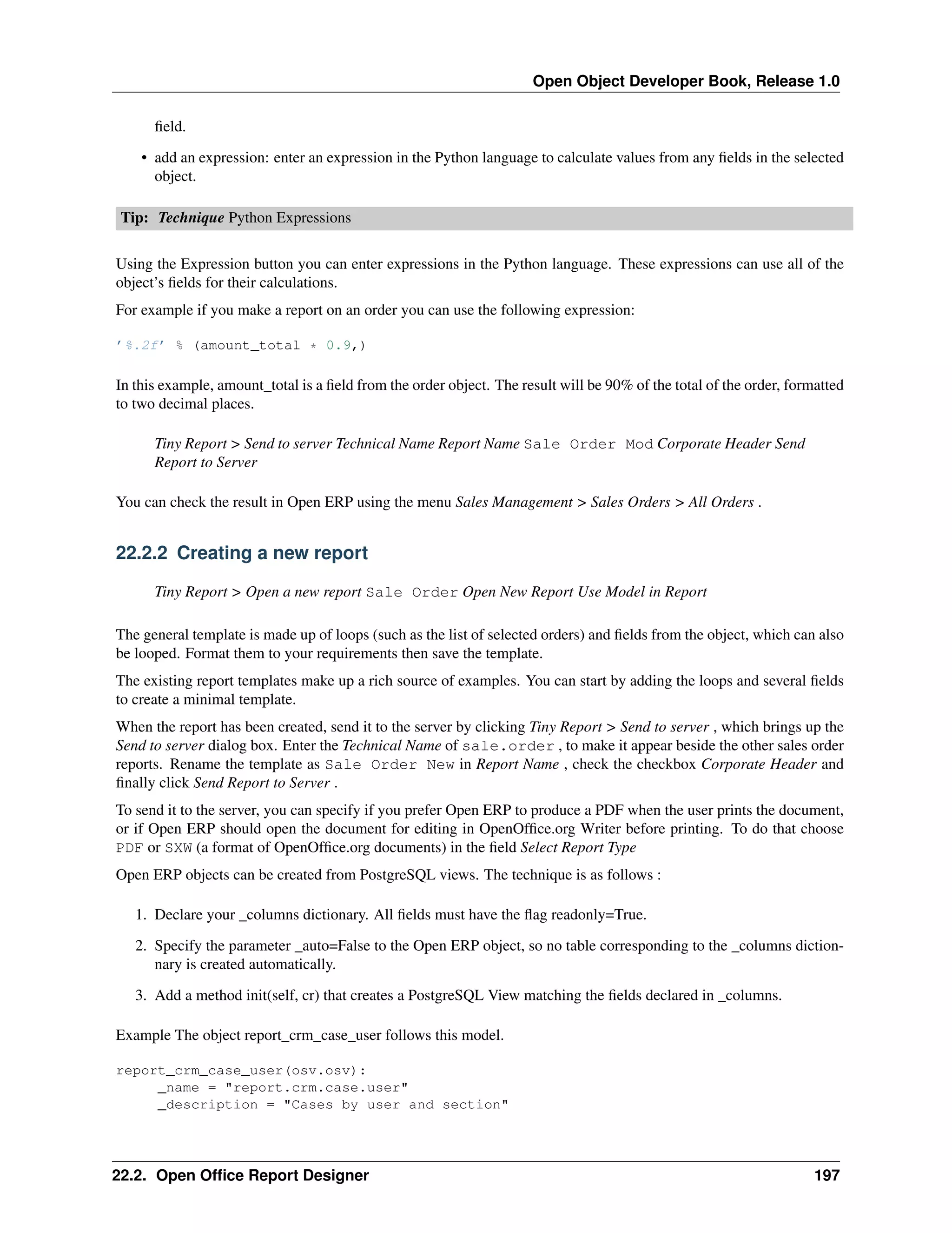 Open Object Developer Book, Release 1.0 ﬁeld. • add an expression: enter an expression in the Python language to calculate values from any ﬁelds in the selected object. Tip: Technique Python Expressions Using the Expression button you can enter expressions in the Python language. These expressions can use all of the object’s ﬁelds for their calculations. For example if you make a report on an order you can use the following expression: ’%.2f’ % (amount_total * 0.9,) In this example, amount_total is a ﬁeld from the order object. The result will be 90% of the total of the order, formatted to two decimal places. Tiny Report > Send to server Technical Name Report Name Sale Order Mod Corporate Header Send Report to Server You can check the result in Open ERP using the menu Sales Management > Sales Orders > All Orders . 22.2.2 Creating a new report Tiny Report > Open a new report Sale Order Open New Report Use Model in Report The general template is made up of loops (such as the list of selected orders) and ﬁelds from the object, which can also be looped. Format them to your requirements then save the template. The existing report templates make up a rich source of examples. You can start by adding the loops and several ﬁelds to create a minimal template. When the report has been created, send it to the server by clicking Tiny Report > Send to server , which brings up the Send to server dialog box. Enter the Technical Name of sale.order , to make it appear beside the other sales order reports. Rename the template as Sale Order New in Report Name , check the checkbox Corporate Header and ﬁnally click Send Report to Server . To send it to the server, you can specify if you prefer Open ERP to produce a PDF when the user prints the document, or if Open ERP should open the document for editing in OpenOfﬁce.org Writer before printing. To do that choose PDF or SXW (a format of OpenOfﬁce.org documents) in the ﬁeld Select Report Type Open ERP objects can be created from PostgreSQL views. The technique is as follows : 1. Declare your _columns dictionary. All ﬁelds must have the ﬂag readonly=True. 2. Specify the parameter _auto=False to the Open ERP object, so no table corresponding to the _columns dictionnary is created automatically. 3. Add a method init(self, cr) that creates a PostgreSQL View matching the ﬁelds declared in _columns. Example The object report_crm_case_user follows this model. report_crm_case_user(osv.osv): _name = "report.crm.case.user" _description = "Cases by user and section" 22.2. Open Ofﬁce Report Designer 197 
