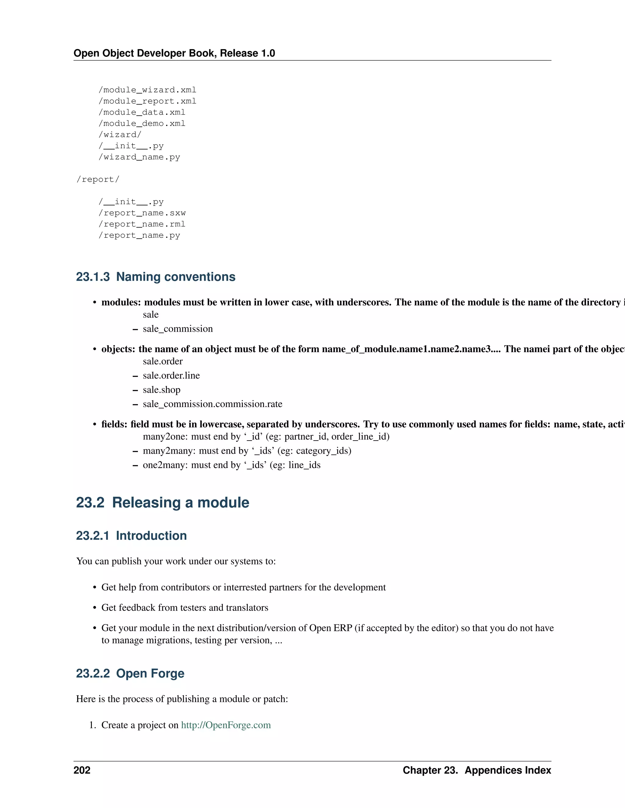Open Object Developer Book, Release 1.0 /module_wizard.xml /module_report.xml /module_data.xml /module_demo.xml /wizard/ /__init__.py /wizard_name.py /report/ /__init__.py /report_name.sxw /report_name.rml /report_name.py 23.1.3 Naming conventions • modules: modules must be written in lower case, with underscores. The name of the module is the name of the directory i sale – sale_commission • objects: the name of an object must be of the form name_of_module.name1.name2.name3.... The namei part of the object sale.order – sale.order.line – sale.shop – sale_commission.commission.rate • ﬁelds: ﬁeld must be in lowercase, separated by underscores. Try to use commonly used names for ﬁelds: name, state, activ many2one: must end by ‘_id’ (eg: partner_id, order_line_id) – many2many: must end by ‘_ids’ (eg: category_ids) – one2many: must end by ‘_ids’ (eg: line_ids 23.2 Releasing a module 23.2.1 Introduction You can publish your work under our systems to: • Get help from contributors or interrested partners for the development • Get feedback from testers and translators • Get your module in the next distribution/version of Open ERP (if accepted by the editor) so that you do not have to manage migrations, testing per version, ... 23.2.2 Open Forge Here is the process of publishing a module or patch: 1. Create a project on http://OpenForge.com 202 Chapter 23. Appendices Index 
