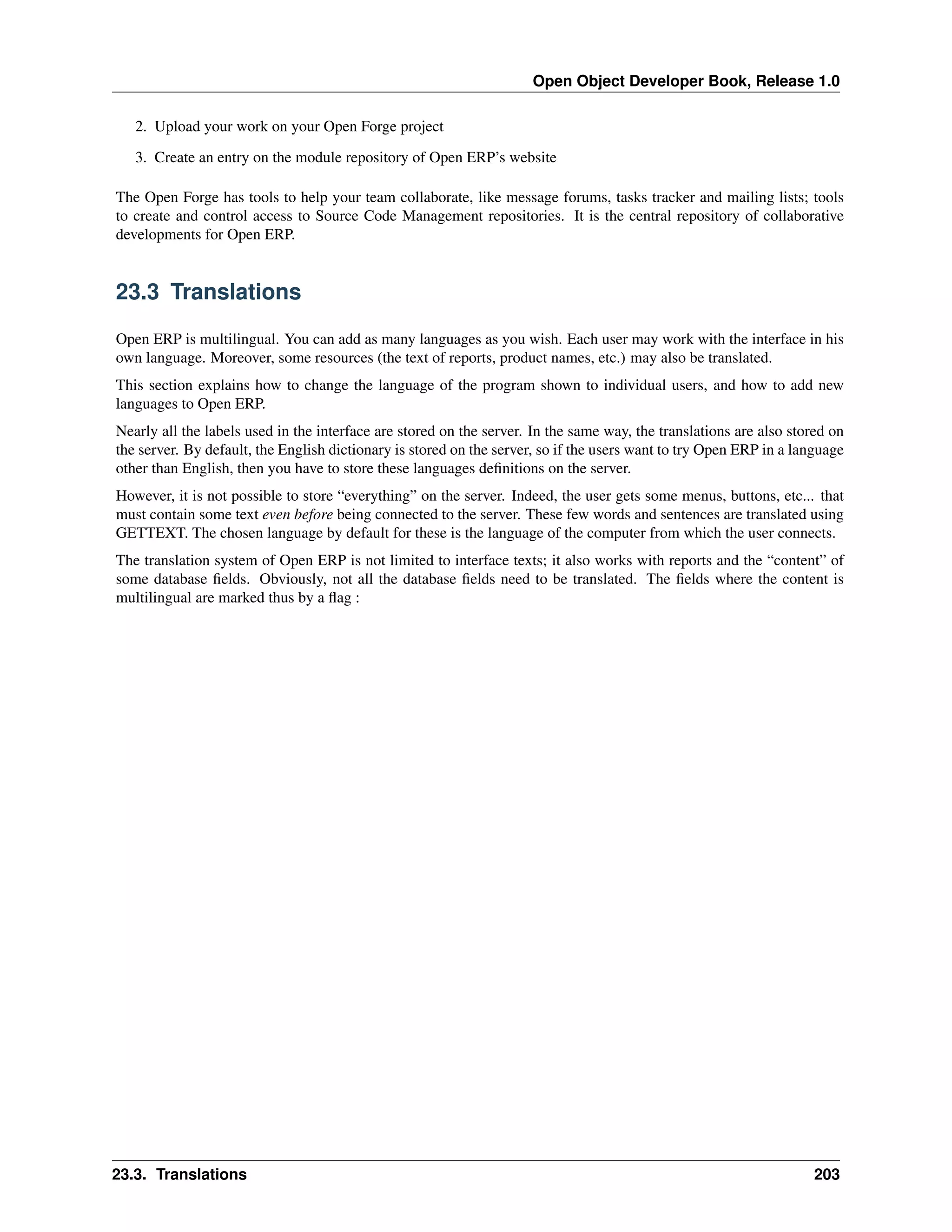 Open Object Developer Book, Release 1.0 2. Upload your work on your Open Forge project 3. Create an entry on the module repository of Open ERP’s website The Open Forge has tools to help your team collaborate, like message forums, tasks tracker and mailing lists; tools to create and control access to Source Code Management repositories. It is the central repository of collaborative developments for Open ERP. 23.3 Translations Open ERP is multilingual. You can add as many languages as you wish. Each user may work with the interface in his own language. Moreover, some resources (the text of reports, product names, etc.) may also be translated. This section explains how to change the language of the program shown to individual users, and how to add new languages to Open ERP. Nearly all the labels used in the interface are stored on the server. In the same way, the translations are also stored on the server. By default, the English dictionary is stored on the server, so if the users want to try Open ERP in a language other than English, then you have to store these languages deﬁnitions on the server. However, it is not possible to store “everything” on the server. Indeed, the user gets some menus, buttons, etc... that must contain some text even before being connected to the server. These few words and sentences are translated using GETTEXT. The chosen language by default for these is the language of the computer from which the user connects. The translation system of Open ERP is not limited to interface texts; it also works with reports and the “content” of some database ﬁelds. Obviously, not all the database ﬁelds need to be translated. The ﬁelds where the content is multilingual are marked thus by a ﬂag : 23.3. Translations 203 