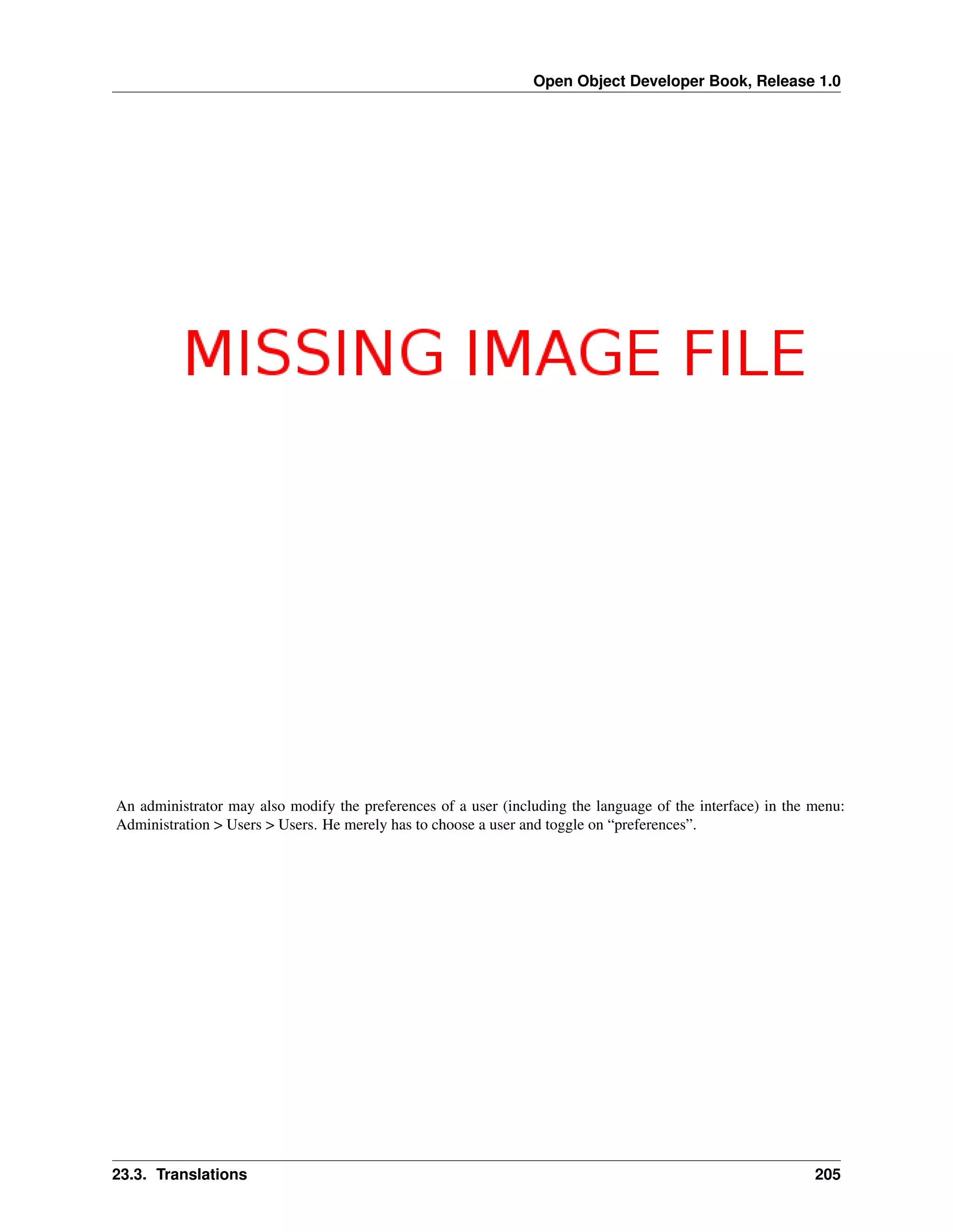 Open Object Developer Book, Release 1.0 An administrator may also modify the preferences of a user (including the language of the interface) in the menu: Administration > Users > Users. He merely has to choose a user and toggle on “preferences”. 23.3. Translations 205 