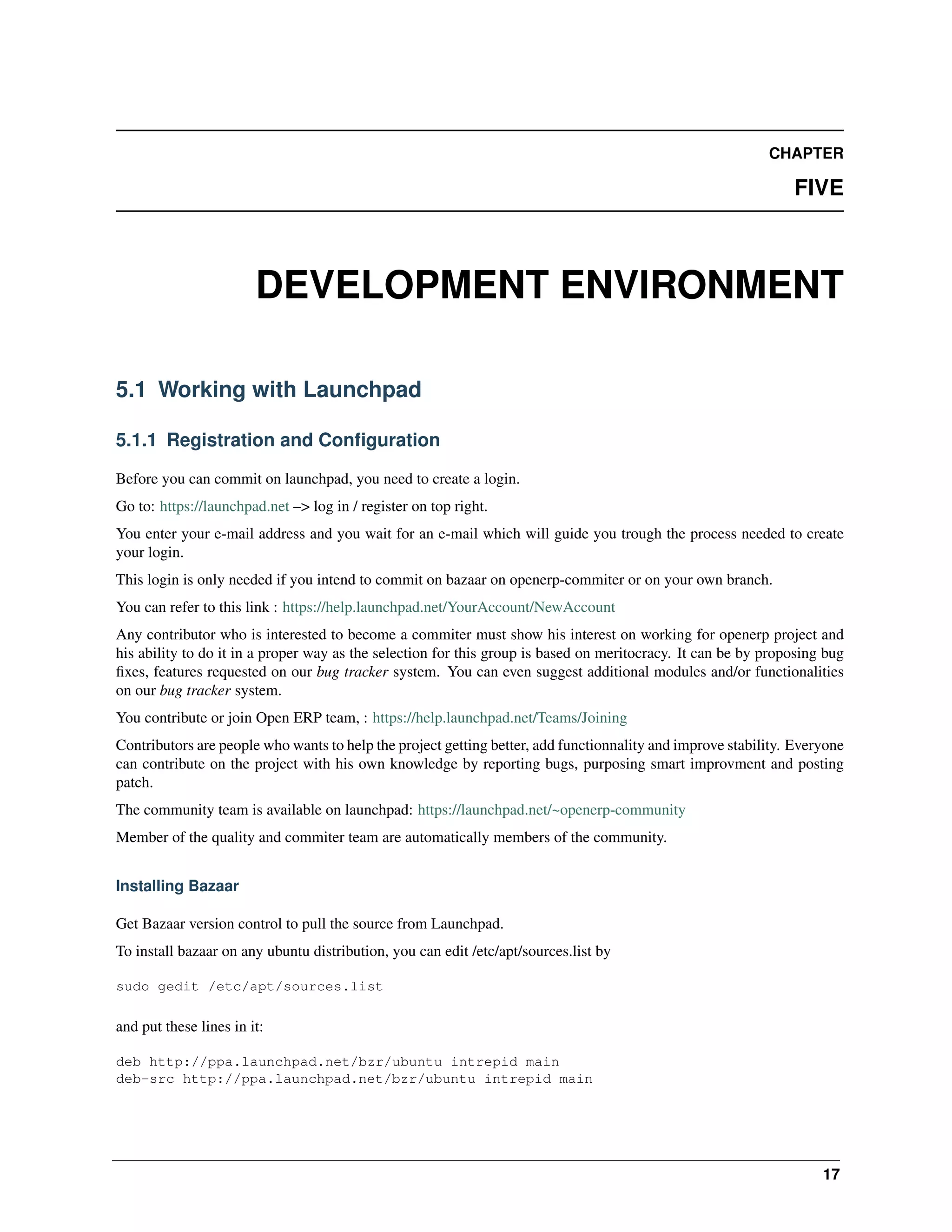 CHAPTER FIVE DEVELOPMENT ENVIRONMENT 5.1 Working with Launchpad 5.1.1 Registration and Conﬁguration Before you can commit on launchpad, you need to create a login. Go to: https://launchpad.net –> log in / register on top right. You enter your e-mail address and you wait for an e-mail which will guide you trough the process needed to create your login. This login is only needed if you intend to commit on bazaar on openerp-commiter or on your own branch. You can refer to this link : https://help.launchpad.net/YourAccount/NewAccount Any contributor who is interested to become a commiter must show his interest on working for openerp project and his ability to do it in a proper way as the selection for this group is based on meritocracy. It can be by proposing bug ﬁxes, features requested on our bug tracker system. You can even suggest additional modules and/or functionalities on our bug tracker system. You contribute or join Open ERP team, : https://help.launchpad.net/Teams/Joining Contributors are people who wants to help the project getting better, add functionnality and improve stability. Everyone can contribute on the project with his own knowledge by reporting bugs, purposing smart improvment and posting patch. The community team is available on launchpad: https://launchpad.net/~openerp-community Member of the quality and commiter team are automatically members of the community. Installing Bazaar Get Bazaar version control to pull the source from Launchpad. To install bazaar on any ubuntu distribution, you can edit /etc/apt/sources.list by sudo gedit /etc/apt/sources.list and put these lines in it: deb http://ppa.launchpad.net/bzr/ubuntu intrepid main deb-src http://ppa.launchpad.net/bzr/ubuntu intrepid main 17 