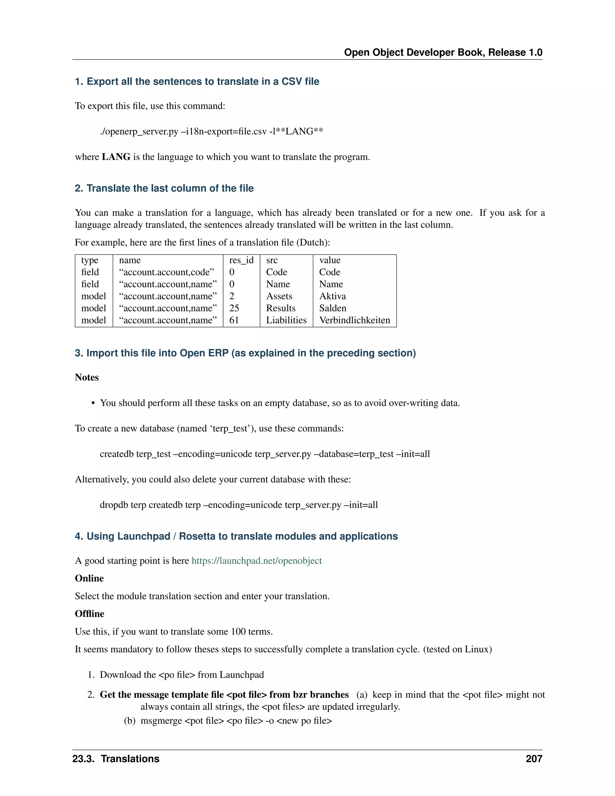 Open Object Developer Book, Release 1.0 1. Export all the sentences to translate in a CSV ﬁle To export this ﬁle, use this command: ./openerp_server.py –i18n-export=ﬁle.csv -l**LANG** where LANG is the language to which you want to translate the program. 2. Translate the last column of the ﬁle You can make a translation for a language, which has already been translated or for a new one. If you ask for a language already translated, the sentences already translated will be written in the last column. For example, here are the ﬁrst lines of a translation ﬁle (Dutch): type ﬁeld ﬁeld model model model name “account.account,code” “account.account,name” “account.account,name” “account.account,name” “account.account,name” res_id 0 0 2 25 61 src Code Name Assets Results Liabilities value Code Name Aktiva Salden Verbindlichkeiten 3. Import this ﬁle into Open ERP (as explained in the preceding section) Notes • You should perform all these tasks on an empty database, so as to avoid over-writing data. To create a new database (named ‘terp_test’), use these commands: createdb terp_test –encoding=unicode terp_server.py –database=terp_test –init=all Alternatively, you could also delete your current database with these: dropdb terp createdb terp –encoding=unicode terp_server.py –init=all 4. Using Launchpad / Rosetta to translate modules and applications A good starting point is here https://launchpad.net/openobject Online Select the module translation section and enter your translation. Ofﬂine Use this, if you want to translate some 100 terms. It seems mandatory to follow theses steps to successfully complete a translation cycle. (tested on Linux) 1. Download the <po ﬁle> from Launchpad 2. Get the message template ﬁle <pot ﬁle> from bzr branches (a) keep in mind that the <pot ﬁle> might not always contain all strings, the <pot ﬁles> are updated irregularly. (b) msgmerge <pot ﬁle> <po ﬁle> -o <new po ﬁle> 23.3. Translations 207 