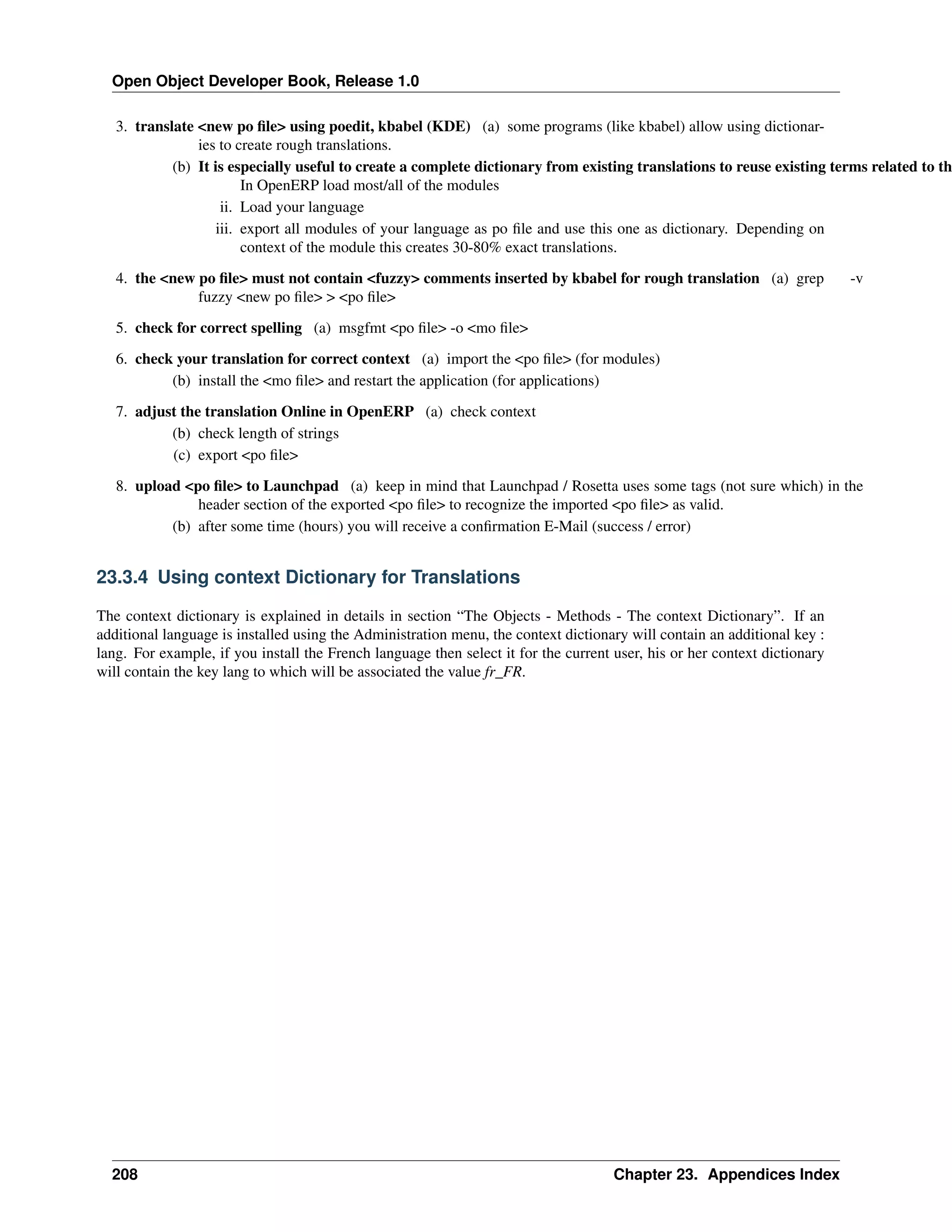 Open Object Developer Book, Release 1.0 3. translate <new po ﬁle> using poedit, kbabel (KDE) (a) some programs (like kbabel) allow using dictionaries to create rough translations. (b) It is especially useful to create a complete dictionary from existing translations to reuse existing terms related to th In OpenERP load most/all of the modules ii. Load your language iii. export all modules of your language as po ﬁle and use this one as dictionary. Depending on context of the module this creates 30-80% exact translations. 4. the <new po ﬁle> must not contain <fuzzy> comments inserted by kbabel for rough translation (a) grep fuzzy <new po ﬁle> > <po ﬁle> -v 5. check for correct spelling (a) msgfmt <po ﬁle> -o <mo ﬁle> 6. check your translation for correct context (a) import the <po ﬁle> (for modules) (b) install the <mo ﬁle> and restart the application (for applications) 7. adjust the translation Online in OpenERP (a) check context (b) check length of strings (c) export <po ﬁle> 8. upload <po ﬁle> to Launchpad (a) keep in mind that Launchpad / Rosetta uses some tags (not sure which) in the header section of the exported <po ﬁle> to recognize the imported <po ﬁle> as valid. (b) after some time (hours) you will receive a conﬁrmation E-Mail (success / error) 23.3.4 Using context Dictionary for Translations The context dictionary is explained in details in section “The Objects - Methods - The context Dictionary”. If an additional language is installed using the Administration menu, the context dictionary will contain an additional key : lang. For example, if you install the French language then select it for the current user, his or her context dictionary will contain the key lang to which will be associated the value fr_FR. 208 Chapter 23. Appendices Index 