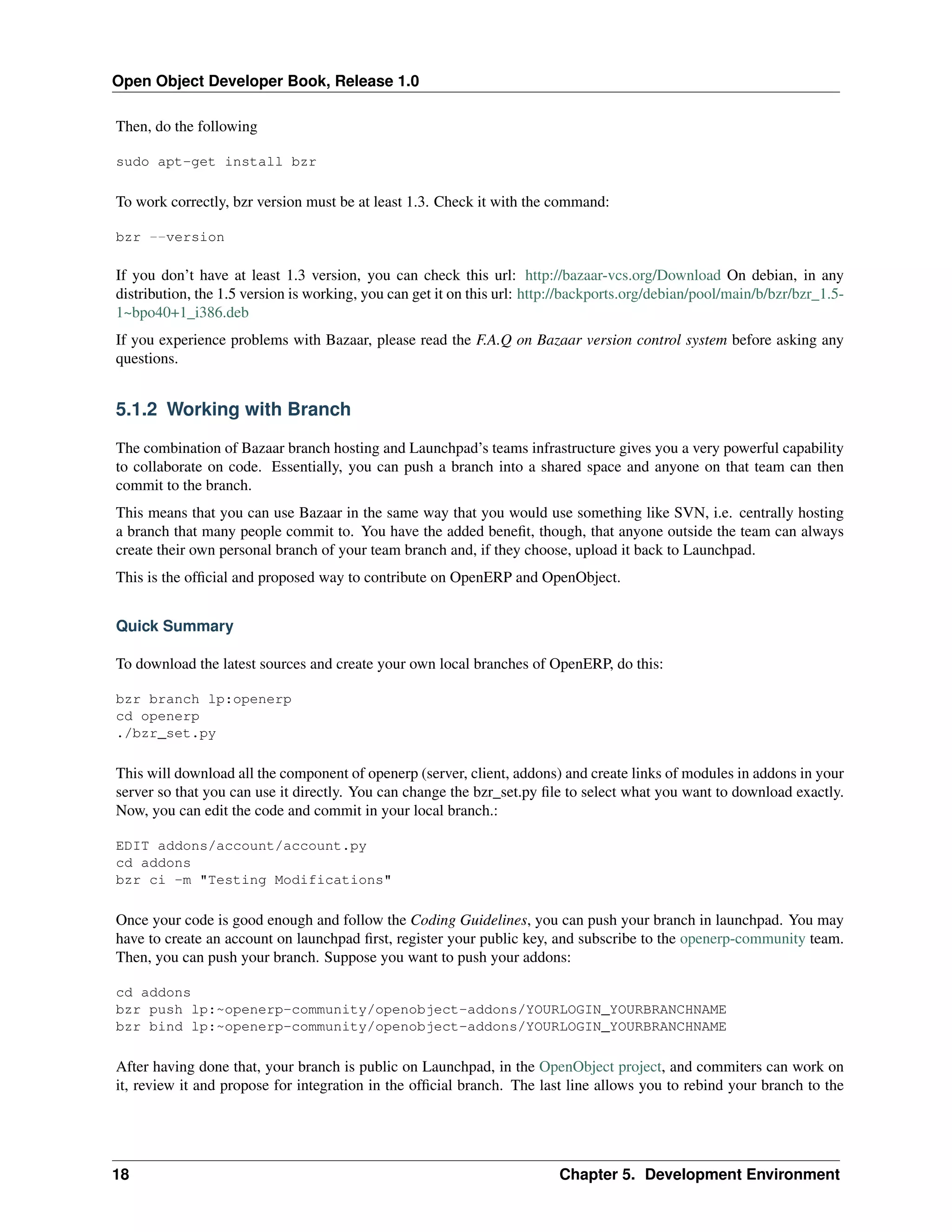 Open Object Developer Book, Release 1.0 Then, do the following sudo apt-get install bzr To work correctly, bzr version must be at least 1.3. Check it with the command: bzr --version If you don’t have at least 1.3 version, you can check this url: http://bazaar-vcs.org/Download On debian, in any distribution, the 1.5 version is working, you can get it on this url: http://backports.org/debian/pool/main/b/bzr/bzr_1.51~bpo40+1_i386.deb If you experience problems with Bazaar, please read the F.A.Q on Bazaar version control system before asking any questions. 5.1.2 Working with Branch The combination of Bazaar branch hosting and Launchpad’s teams infrastructure gives you a very powerful capability to collaborate on code. Essentially, you can push a branch into a shared space and anyone on that team can then commit to the branch. This means that you can use Bazaar in the same way that you would use something like SVN, i.e. centrally hosting a branch that many people commit to. You have the added beneﬁt, though, that anyone outside the team can always create their own personal branch of your team branch and, if they choose, upload it back to Launchpad. This is the ofﬁcial and proposed way to contribute on OpenERP and OpenObject. Quick Summary To download the latest sources and create your own local branches of OpenERP, do this: bzr branch lp:openerp cd openerp ./bzr_set.py This will download all the component of openerp (server, client, addons) and create links of modules in addons in your server so that you can use it directly. You can change the bzr_set.py ﬁle to select what you want to download exactly. Now, you can edit the code and commit in your local branch.: EDIT addons/account/account.py cd addons bzr ci -m "Testing Modifications" Once your code is good enough and follow the Coding Guidelines, you can push your branch in launchpad. You may have to create an account on launchpad ﬁrst, register your public key, and subscribe to the openerp-community team. Then, you can push your branch. Suppose you want to push your addons: cd addons bzr push lp:~openerp-community/openobject-addons/YOURLOGIN_YOURBRANCHNAME bzr bind lp:~openerp-community/openobject-addons/YOURLOGIN_YOURBRANCHNAME After having done that, your branch is public on Launchpad, in the OpenObject project, and commiters can work on it, review it and propose for integration in the ofﬁcial branch. The last line allows you to rebind your branch to the 18 Chapter 5. Development Environment 