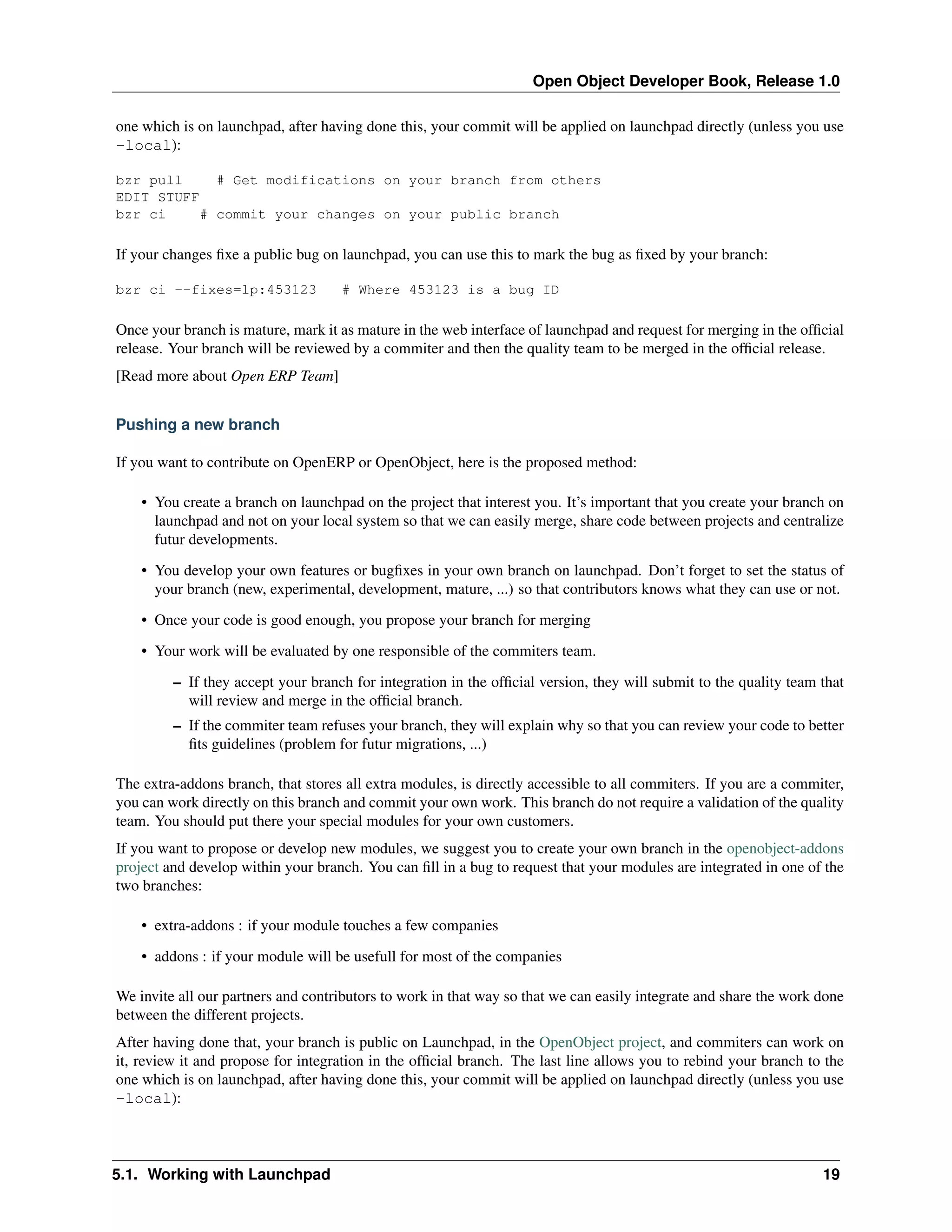 Open Object Developer Book, Release 1.0 one which is on launchpad, after having done this, your commit will be applied on launchpad directly (unless you use -local): bzr pull # Get modifications on your branch from others EDIT STUFF bzr ci # commit your changes on your public branch If your changes ﬁxe a public bug on launchpad, you can use this to mark the bug as ﬁxed by your branch: bzr ci --fixes=lp:453123 # Where 453123 is a bug ID Once your branch is mature, mark it as mature in the web interface of launchpad and request for merging in the ofﬁcial release. Your branch will be reviewed by a commiter and then the quality team to be merged in the ofﬁcial release. [Read more about Open ERP Team] Pushing a new branch If you want to contribute on OpenERP or OpenObject, here is the proposed method: • You create a branch on launchpad on the project that interest you. It’s important that you create your branch on launchpad and not on your local system so that we can easily merge, share code between projects and centralize futur developments. • You develop your own features or bugﬁxes in your own branch on launchpad. Don’t forget to set the status of your branch (new, experimental, development, mature, ...) so that contributors knows what they can use or not. • Once your code is good enough, you propose your branch for merging • Your work will be evaluated by one responsible of the commiters team. – If they accept your branch for integration in the ofﬁcial version, they will submit to the quality team that will review and merge in the ofﬁcial branch. – If the commiter team refuses your branch, they will explain why so that you can review your code to better ﬁts guidelines (problem for futur migrations, ...) The extra-addons branch, that stores all extra modules, is directly accessible to all commiters. If you are a commiter, you can work directly on this branch and commit your own work. This branch do not require a validation of the quality team. You should put there your special modules for your own customers. If you want to propose or develop new modules, we suggest you to create your own branch in the openobject-addons project and develop within your branch. You can ﬁll in a bug to request that your modules are integrated in one of the two branches: • extra-addons : if your module touches a few companies • addons : if your module will be usefull for most of the companies We invite all our partners and contributors to work in that way so that we can easily integrate and share the work done between the different projects. After having done that, your branch is public on Launchpad, in the OpenObject project, and commiters can work on it, review it and propose for integration in the ofﬁcial branch. The last line allows you to rebind your branch to the one which is on launchpad, after having done this, your commit will be applied on launchpad directly (unless you use -local): 5.1. Working with Launchpad 19 