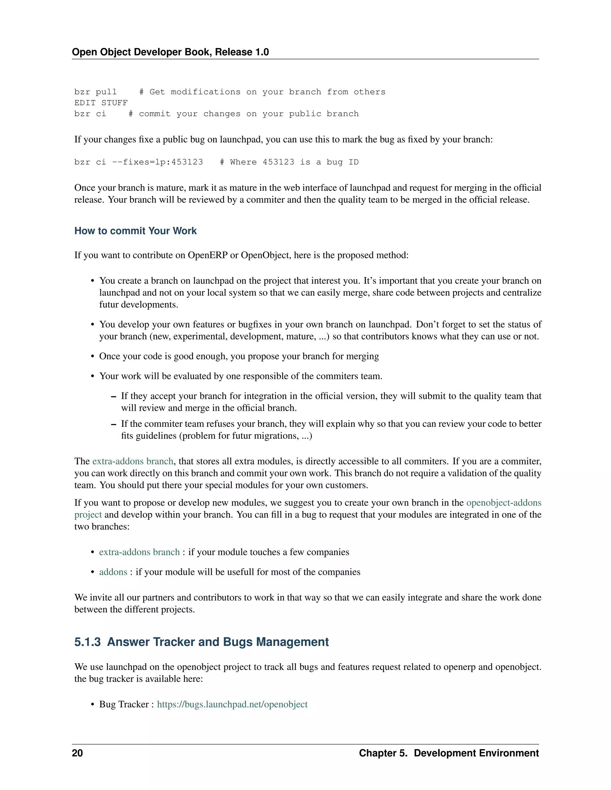 Open Object Developer Book, Release 1.0 bzr pull # Get modifications on your branch from others EDIT STUFF bzr ci # commit your changes on your public branch If your changes ﬁxe a public bug on launchpad, you can use this to mark the bug as ﬁxed by your branch: bzr ci --fixes=lp:453123 # Where 453123 is a bug ID Once your branch is mature, mark it as mature in the web interface of launchpad and request for merging in the ofﬁcial release. Your branch will be reviewed by a commiter and then the quality team to be merged in the ofﬁcial release. How to commit Your Work If you want to contribute on OpenERP or OpenObject, here is the proposed method: • You create a branch on launchpad on the project that interest you. It’s important that you create your branch on launchpad and not on your local system so that we can easily merge, share code between projects and centralize futur developments. • You develop your own features or bugﬁxes in your own branch on launchpad. Don’t forget to set the status of your branch (new, experimental, development, mature, ...) so that contributors knows what they can use or not. • Once your code is good enough, you propose your branch for merging • Your work will be evaluated by one responsible of the commiters team. – If they accept your branch for integration in the ofﬁcial version, they will submit to the quality team that will review and merge in the ofﬁcial branch. – If the commiter team refuses your branch, they will explain why so that you can review your code to better ﬁts guidelines (problem for futur migrations, ...) The extra-addons branch, that stores all extra modules, is directly accessible to all commiters. If you are a commiter, you can work directly on this branch and commit your own work. This branch do not require a validation of the quality team. You should put there your special modules for your own customers. If you want to propose or develop new modules, we suggest you to create your own branch in the openobject-addons project and develop within your branch. You can ﬁll in a bug to request that your modules are integrated in one of the two branches: • extra-addons branch : if your module touches a few companies • addons : if your module will be usefull for most of the companies We invite all our partners and contributors to work in that way so that we can easily integrate and share the work done between the different projects. 5.1.3 Answer Tracker and Bugs Management We use launchpad on the openobject project to track all bugs and features request related to openerp and openobject. the bug tracker is available here: • Bug Tracker : https://bugs.launchpad.net/openobject 20 Chapter 5. Development Environment 