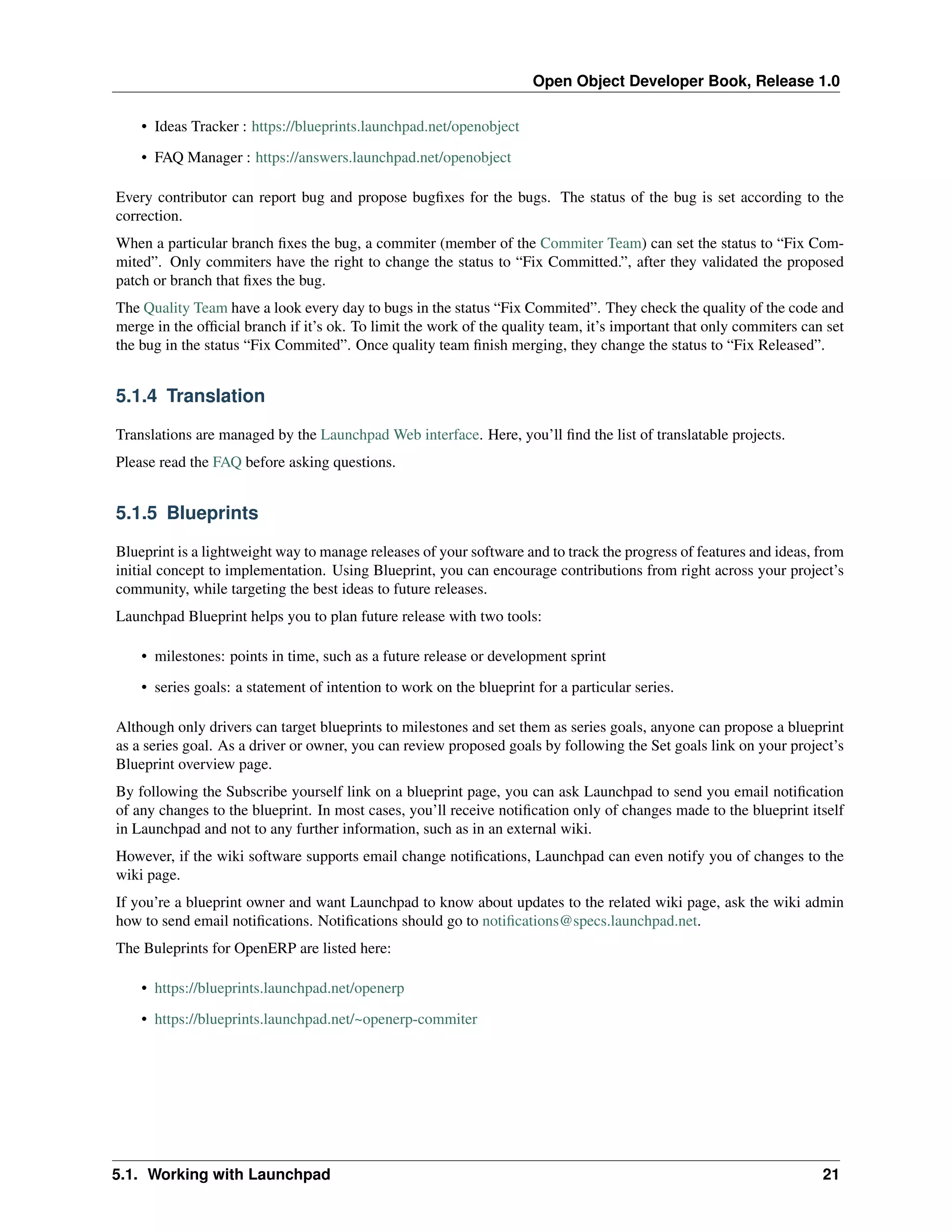 Open Object Developer Book, Release 1.0 • Ideas Tracker : https://blueprints.launchpad.net/openobject • FAQ Manager : https://answers.launchpad.net/openobject Every contributor can report bug and propose bugﬁxes for the bugs. The status of the bug is set according to the correction. When a particular branch ﬁxes the bug, a commiter (member of the Commiter Team) can set the status to “Fix Commited”. Only commiters have the right to change the status to “Fix Committed.”, after they validated the proposed patch or branch that ﬁxes the bug. The Quality Team have a look every day to bugs in the status “Fix Commited”. They check the quality of the code and merge in the ofﬁcial branch if it’s ok. To limit the work of the quality team, it’s important that only commiters can set the bug in the status “Fix Commited”. Once quality team ﬁnish merging, they change the status to “Fix Released”. 5.1.4 Translation Translations are managed by the Launchpad Web interface. Here, you’ll ﬁnd the list of translatable projects. Please read the FAQ before asking questions. 5.1.5 Blueprints Blueprint is a lightweight way to manage releases of your software and to track the progress of features and ideas, from initial concept to implementation. Using Blueprint, you can encourage contributions from right across your project’s community, while targeting the best ideas to future releases. Launchpad Blueprint helps you to plan future release with two tools: • milestones: points in time, such as a future release or development sprint • series goals: a statement of intention to work on the blueprint for a particular series. Although only drivers can target blueprints to milestones and set them as series goals, anyone can propose a blueprint as a series goal. As a driver or owner, you can review proposed goals by following the Set goals link on your project’s Blueprint overview page. By following the Subscribe yourself link on a blueprint page, you can ask Launchpad to send you email notiﬁcation of any changes to the blueprint. In most cases, you’ll receive notiﬁcation only of changes made to the blueprint itself in Launchpad and not to any further information, such as in an external wiki. However, if the wiki software supports email change notiﬁcations, Launchpad can even notify you of changes to the wiki page. If you’re a blueprint owner and want Launchpad to know about updates to the related wiki page, ask the wiki admin how to send email notiﬁcations. Notiﬁcations should go to notiﬁcations@specs.launchpad.net. The Buleprints for OpenERP are listed here: • https://blueprints.launchpad.net/openerp • https://blueprints.launchpad.net/~openerp-commiter 5.1. Working with Launchpad 21 