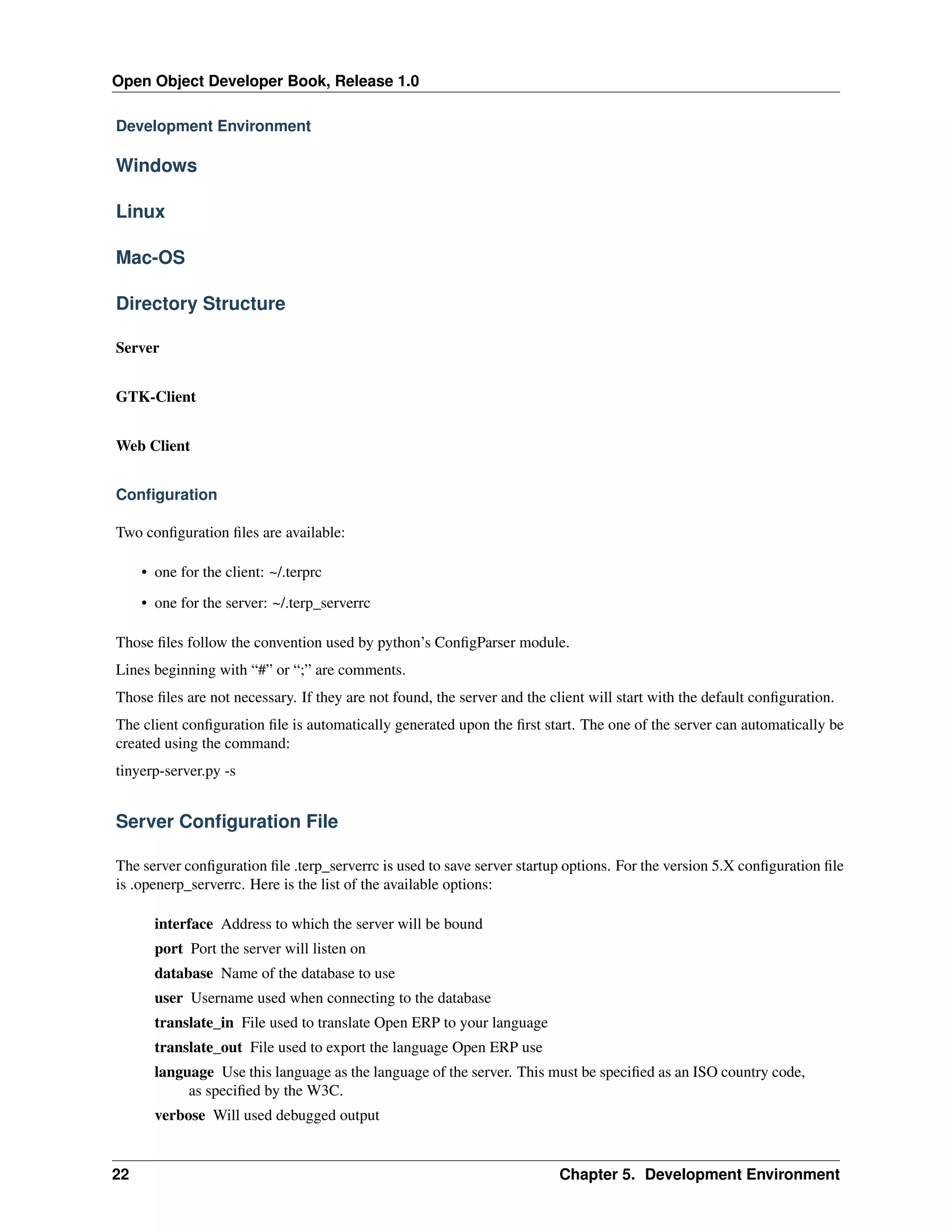 Open Object Developer Book, Release 1.0 Development Environment Windows Linux Mac-OS Directory Structure Server GTK-Client Web Client Conﬁguration Two conﬁguration ﬁles are available: • one for the client: ~/.terprc • one for the server: ~/.terp_serverrc Those ﬁles follow the convention used by python’s ConﬁgParser module. Lines beginning with “#” or “;” are comments. Those ﬁles are not necessary. If they are not found, the server and the client will start with the default conﬁguration. The client conﬁguration ﬁle is automatically generated upon the ﬁrst start. The one of the server can automatically be created using the command: tinyerp-server.py -s Server Conﬁguration File The server conﬁguration ﬁle .terp_serverrc is used to save server startup options. For the version 5.X conﬁguration ﬁle is .openerp_serverrc. Here is the list of the available options: interface Address to which the server will be bound port Port the server will listen on database Name of the database to use user Username used when connecting to the database translate_in File used to translate Open ERP to your language translate_out File used to export the language Open ERP use language Use this language as the language of the server. This must be speciﬁed as an ISO country code, as speciﬁed by the W3C. verbose Will used debugged output 22 Chapter 5. Development Environment 