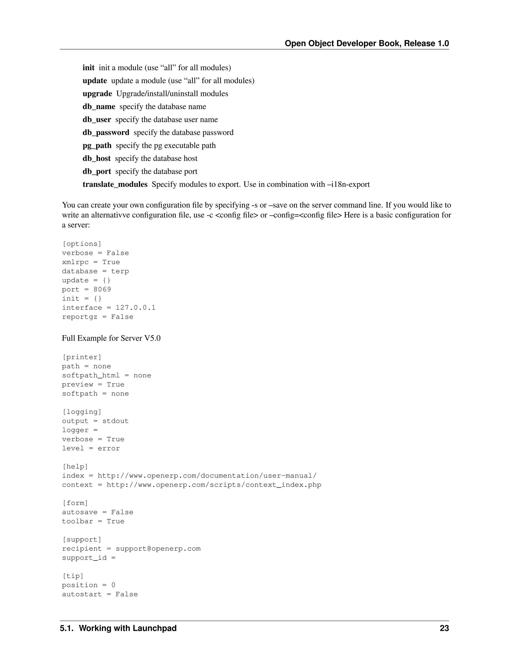 Open Object Developer Book, Release 1.0 init init a module (use “all” for all modules) update update a module (use “all” for all modules) upgrade Upgrade/install/uninstall modules db_name specify the database name db_user specify the database user name db_password specify the database password pg_path specify the pg executable path db_host specify the database host db_port specify the database port translate_modules Specify modules to export. Use in combination with –i18n-export You can create your own conﬁguration ﬁle by specifying -s or –save on the server command line. If you would like to write an alternativve conﬁguration ﬁle, use -c <conﬁg ﬁle> or –conﬁg=<conﬁg ﬁle> Here is a basic conﬁguration for a server: [options] verbose = False xmlrpc = True database = terp update = {} port = 8069 init = {} interface = 127.0.0.1 reportgz = False Full Example for Server V5.0 [printer] path = none softpath_html = none preview = True softpath = none [logging] output = stdout logger = verbose = True level = error [help] index = http://www.openerp.com/documentation/user-manual/ context = http://www.openerp.com/scripts/context_index.php [form] autosave = False toolbar = True [support] recipient = support@openerp.com support_id = [tip] position = 0 autostart = False 5.1. Working with Launchpad 23 
