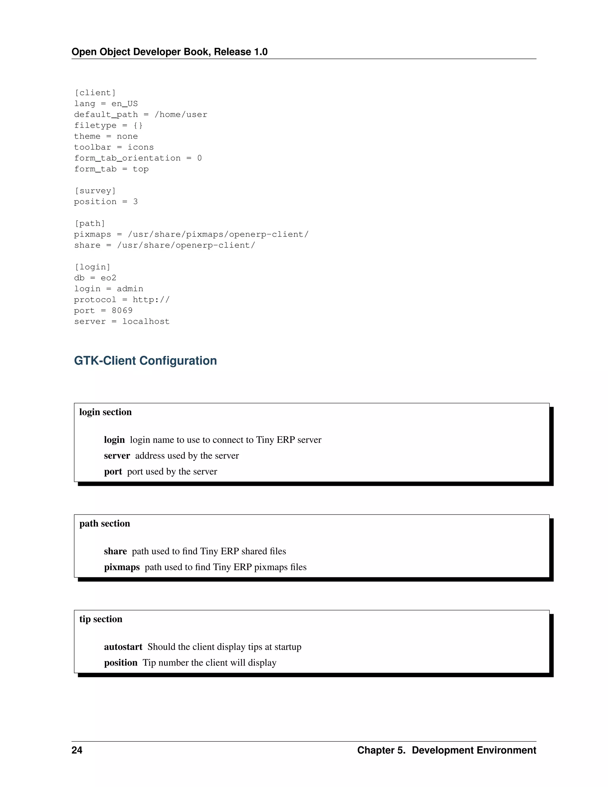 Open Object Developer Book, Release 1.0 [client] lang = en_US default_path = /home/user filetype = {} theme = none toolbar = icons form_tab_orientation = 0 form_tab = top [survey] position = 3 [path] pixmaps = /usr/share/pixmaps/openerp-client/ share = /usr/share/openerp-client/ [login] db = eo2 login = admin protocol = http:// port = 8069 server = localhost GTK-Client Conﬁguration login section login login name to use to connect to Tiny ERP server server address used by the server port port used by the server path section share path used to ﬁnd Tiny ERP shared ﬁles pixmaps path used to ﬁnd Tiny ERP pixmaps ﬁles tip section autostart Should the client display tips at startup position Tip number the client will display 24 Chapter 5. Development Environment 