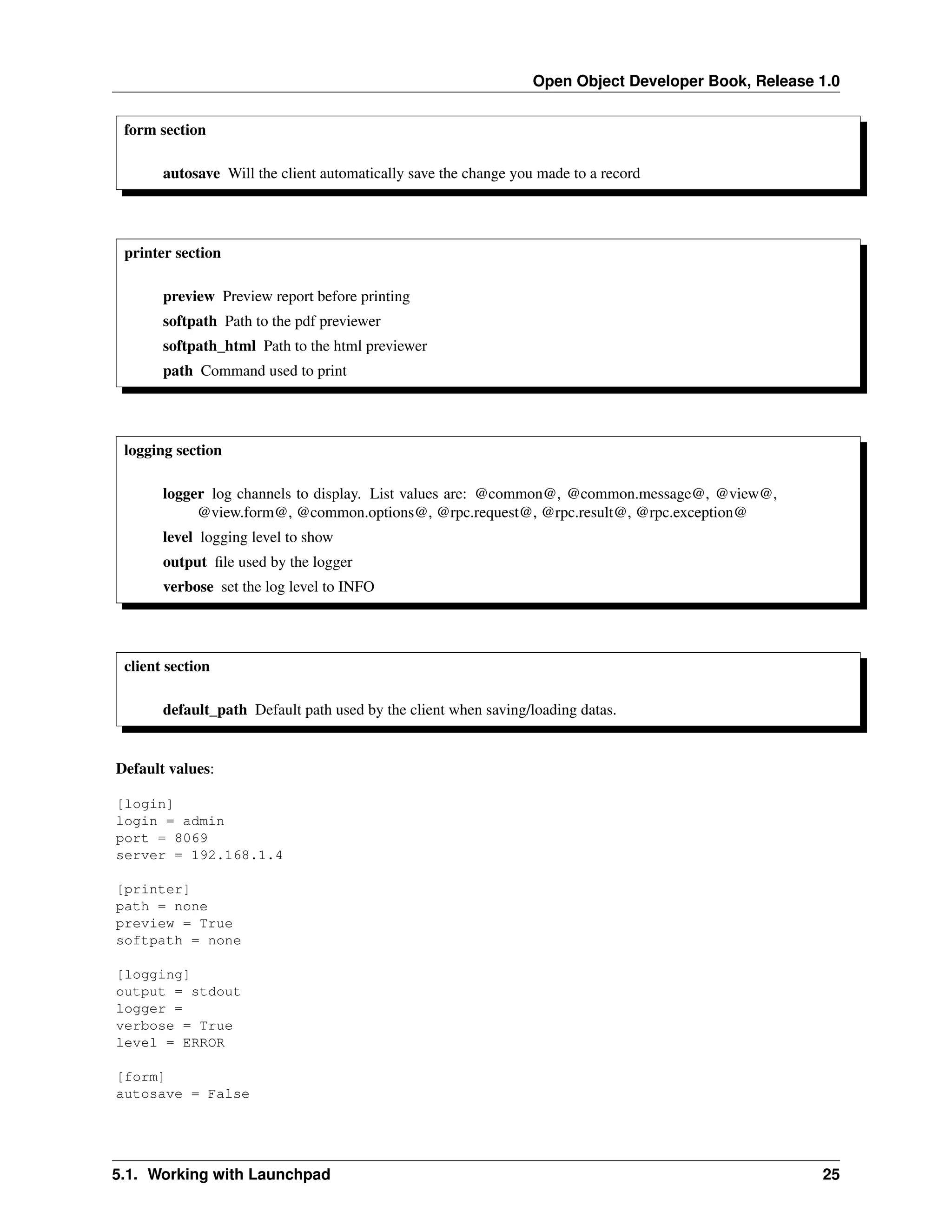 Open Object Developer Book, Release 1.0 form section autosave Will the client automatically save the change you made to a record printer section preview Preview report before printing softpath Path to the pdf previewer softpath_html Path to the html previewer path Command used to print logging section logger log channels to display. List values are: @common@, @common.message@, @view@, @view.form@, @common.options@, @rpc.request@, @rpc.result@, @rpc.exception@ level logging level to show output ﬁle used by the logger verbose set the log level to INFO client section default_path Default path used by the client when saving/loading datas. Default values: [login] login = admin port = 8069 server = 192.168.1.4 [printer] path = none preview = True softpath = none [logging] output = stdout logger = verbose = True level = ERROR [form] autosave = False 5.1. Working with Launchpad 25 