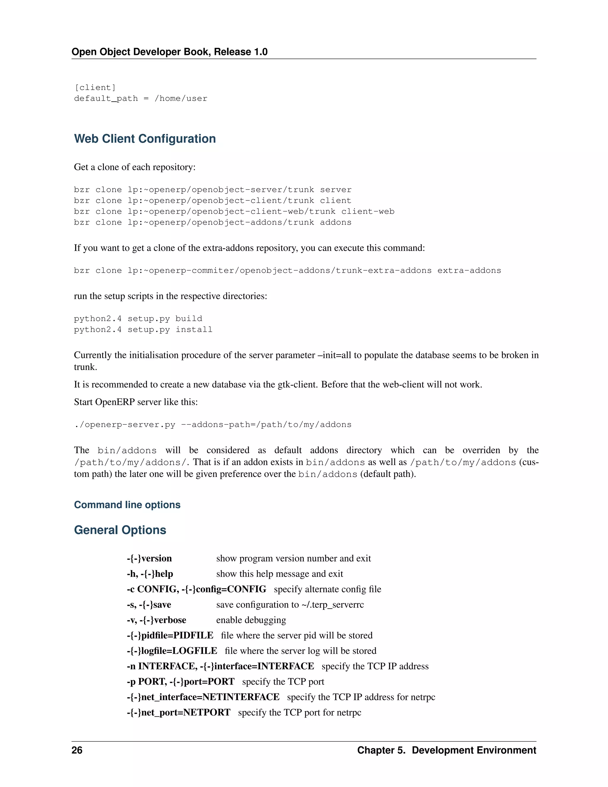 Open Object Developer Book, Release 1.0 [client] default_path = /home/user Web Client Conﬁguration Get a clone of each repository: bzr bzr bzr bzr clone clone clone clone lp:~openerp/openobject-server/trunk server lp:~openerp/openobject-client/trunk client lp:~openerp/openobject-client-web/trunk client-web lp:~openerp/openobject-addons/trunk addons If you want to get a clone of the extra-addons repository, you can execute this command: bzr clone lp:~openerp-commiter/openobject-addons/trunk-extra-addons extra-addons run the setup scripts in the respective directories: python2.4 setup.py build python2.4 setup.py install Currently the initialisation procedure of the server parameter –init=all to populate the database seems to be broken in trunk. It is recommended to create a new database via the gtk-client. Before that the web-client will not work. Start OpenERP server like this: ./openerp-server.py --addons-path=/path/to/my/addons The bin/addons will be considered as default addons directory which can be overriden by the /path/to/my/addons/. That is if an addon exists in bin/addons as well as /path/to/my/addons (custom path) the later one will be given preference over the bin/addons (default path). Command line options General Options -{-}version show program version number and exit -h, -{-}help show this help message and exit -c CONFIG, -{-}conﬁg=CONFIG specify alternate conﬁg ﬁle -s, -{-}save save conﬁguration to ~/.terp_serverrc -v, -{-}verbose enable debugging -{-}pidﬁle=PIDFILE ﬁle where the server pid will be stored -{-}logﬁle=LOGFILE ﬁle where the server log will be stored -n INTERFACE, -{-}interface=INTERFACE specify the TCP IP address -p PORT, -{-}port=PORT specify the TCP port -{-}net_interface=NETINTERFACE specify the TCP IP address for netrpc -{-}net_port=NETPORT specify the TCP port for netrpc 26 Chapter 5. Development Environment 