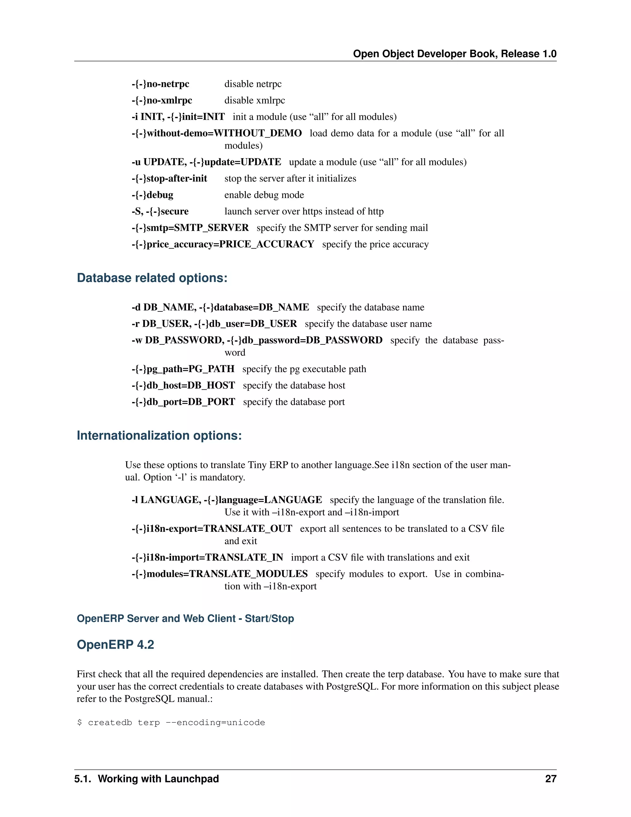 Open Object Developer Book, Release 1.0 -{-}no-netrpc disable netrpc -{-}no-xmlrpc disable xmlrpc -i INIT, -{-}init=INIT init a module (use “all” for all modules) -{-}without-demo=WITHOUT_DEMO load demo data for a module (use “all” for all modules) -u UPDATE, -{-}update=UPDATE update a module (use “all” for all modules) -{-}stop-after-init stop the server after it initializes -{-}debug enable debug mode -S, -{-}secure launch server over https instead of http -{-}smtp=SMTP_SERVER specify the SMTP server for sending mail -{-}price_accuracy=PRICE_ACCURACY specify the price accuracy Database related options: -d DB_NAME, -{-}database=DB_NAME specify the database name -r DB_USER, -{-}db_user=DB_USER specify the database user name -w DB_PASSWORD, -{-}db_password=DB_PASSWORD specify the database password -{-}pg_path=PG_PATH specify the pg executable path -{-}db_host=DB_HOST specify the database host -{-}db_port=DB_PORT specify the database port Internationalization options: Use these options to translate Tiny ERP to another language.See i18n section of the user manual. Option ‘-l’ is mandatory. -l LANGUAGE, -{-}language=LANGUAGE specify the language of the translation ﬁle. Use it with –i18n-export and –i18n-import -{-}i18n-export=TRANSLATE_OUT export all sentences to be translated to a CSV ﬁle and exit -{-}i18n-import=TRANSLATE_IN import a CSV ﬁle with translations and exit -{-}modules=TRANSLATE_MODULES specify modules to export. Use in combination with –i18n-export OpenERP Server and Web Client - Start/Stop OpenERP 4.2 First check that all the required dependencies are installed. Then create the terp database. You have to make sure that your user has the correct credentials to create databases with PostgreSQL. For more information on this subject please refer to the PostgreSQL manual.: $ createdb terp --encoding=unicode 5.1. Working with Launchpad 27 
