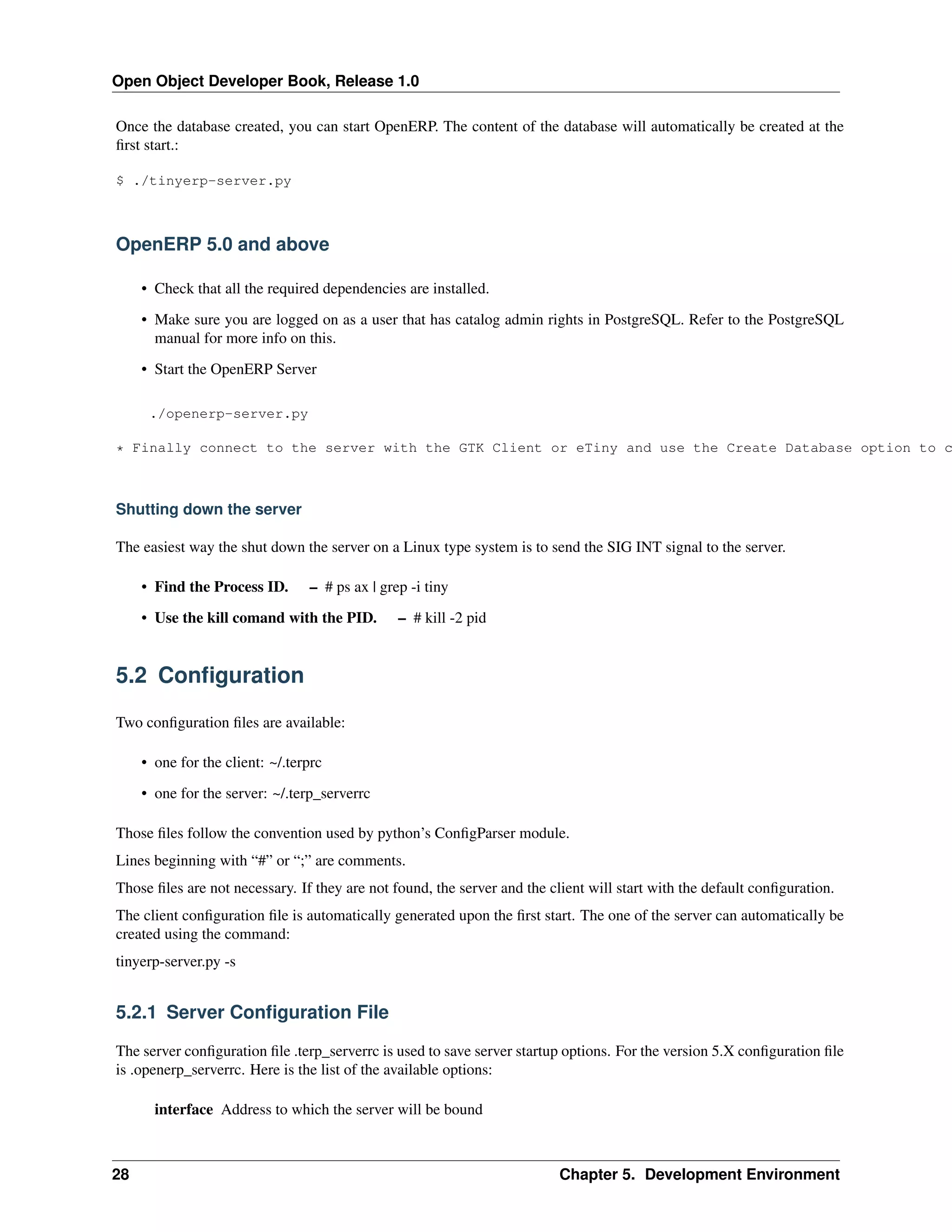 Open Object Developer Book, Release 1.0 Once the database created, you can start OpenERP. The content of the database will automatically be created at the ﬁrst start.: $ ./tinyerp-server.py OpenERP 5.0 and above • Check that all the required dependencies are installed. • Make sure you are logged on as a user that has catalog admin rights in PostgreSQL. Refer to the PostgreSQL manual for more info on this. • Start the OpenERP Server ./openerp-server.py * Finally connect to the server with the GTK Client or eTiny and use the Create Database option to c Shutting down the server The easiest way the shut down the server on a Linux type system is to send the SIG INT signal to the server. • Find the Process ID. – # ps ax | grep -i tiny • Use the kill comand with the PID. – # kill -2 pid 5.2 Conﬁguration Two conﬁguration ﬁles are available: • one for the client: ~/.terprc • one for the server: ~/.terp_serverrc Those ﬁles follow the convention used by python’s ConﬁgParser module. Lines beginning with “#” or “;” are comments. Those ﬁles are not necessary. If they are not found, the server and the client will start with the default conﬁguration. The client conﬁguration ﬁle is automatically generated upon the ﬁrst start. The one of the server can automatically be created using the command: tinyerp-server.py -s 5.2.1 Server Conﬁguration File The server conﬁguration ﬁle .terp_serverrc is used to save server startup options. For the version 5.X conﬁguration ﬁle is .openerp_serverrc. Here is the list of the available options: interface Address to which the server will be bound 28 Chapter 5. Development Environment 