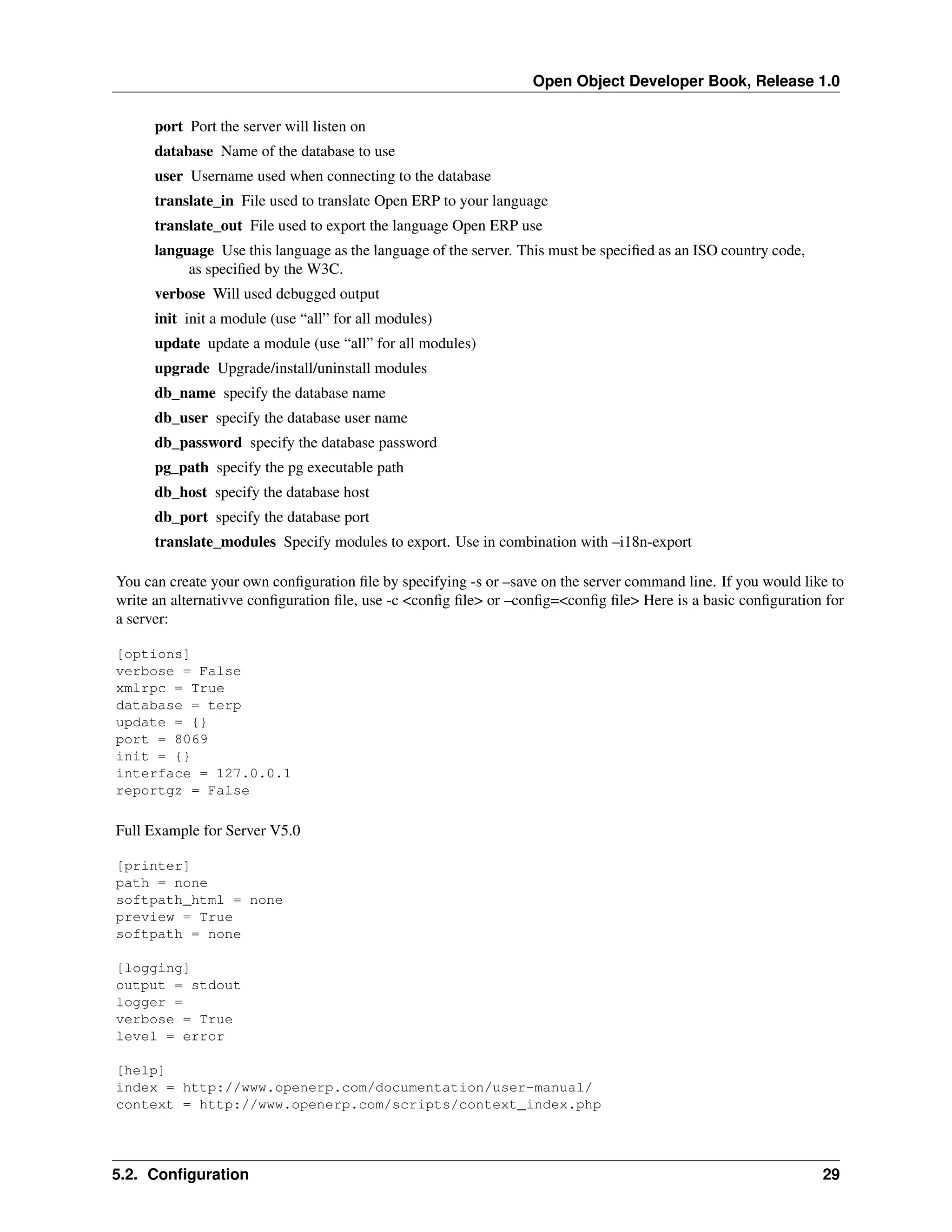 Open Object Developer Book, Release 1.0 port Port the server will listen on database Name of the database to use user Username used when connecting to the database translate_in File used to translate Open ERP to your language translate_out File used to export the language Open ERP use language Use this language as the language of the server. This must be speciﬁed as an ISO country code, as speciﬁed by the W3C. verbose Will used debugged output init init a module (use “all” for all modules) update update a module (use “all” for all modules) upgrade Upgrade/install/uninstall modules db_name specify the database name db_user specify the database user name db_password specify the database password pg_path specify the pg executable path db_host specify the database host db_port specify the database port translate_modules Specify modules to export. Use in combination with –i18n-export You can create your own conﬁguration ﬁle by specifying -s or –save on the server command line. If you would like to write an alternativve conﬁguration ﬁle, use -c <conﬁg ﬁle> or –conﬁg=<conﬁg ﬁle> Here is a basic conﬁguration for a server: [options] verbose = False xmlrpc = True database = terp update = {} port = 8069 init = {} interface = 127.0.0.1 reportgz = False Full Example for Server V5.0 [printer] path = none softpath_html = none preview = True softpath = none [logging] output = stdout logger = verbose = True level = error [help] index = http://www.openerp.com/documentation/user-manual/ context = http://www.openerp.com/scripts/context_index.php 5.2. Conﬁguration 29 