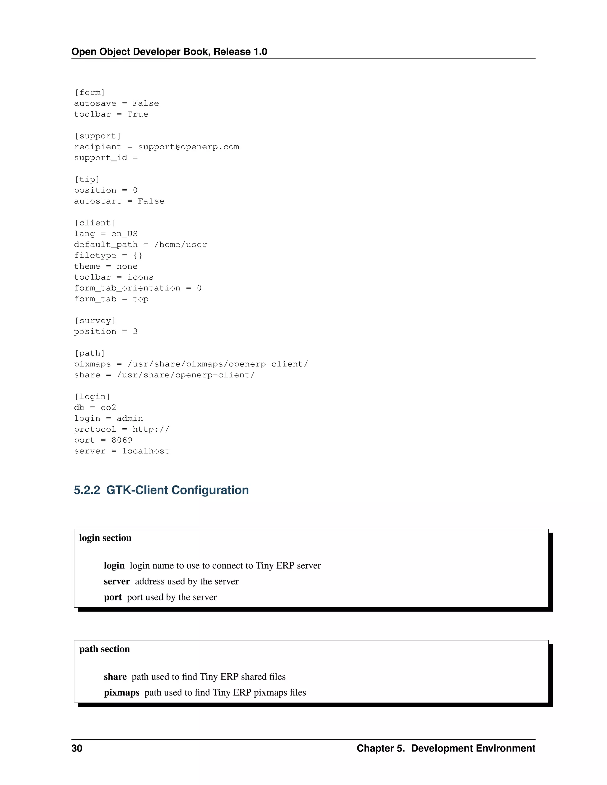 Open Object Developer Book, Release 1.0 [form] autosave = False toolbar = True [support] recipient = support@openerp.com support_id = [tip] position = 0 autostart = False [client] lang = en_US default_path = /home/user filetype = {} theme = none toolbar = icons form_tab_orientation = 0 form_tab = top [survey] position = 3 [path] pixmaps = /usr/share/pixmaps/openerp-client/ share = /usr/share/openerp-client/ [login] db = eo2 login = admin protocol = http:// port = 8069 server = localhost 5.2.2 GTK-Client Conﬁguration login section login login name to use to connect to Tiny ERP server server address used by the server port port used by the server path section share path used to ﬁnd Tiny ERP shared ﬁles pixmaps path used to ﬁnd Tiny ERP pixmaps ﬁles 30 Chapter 5. Development Environment 