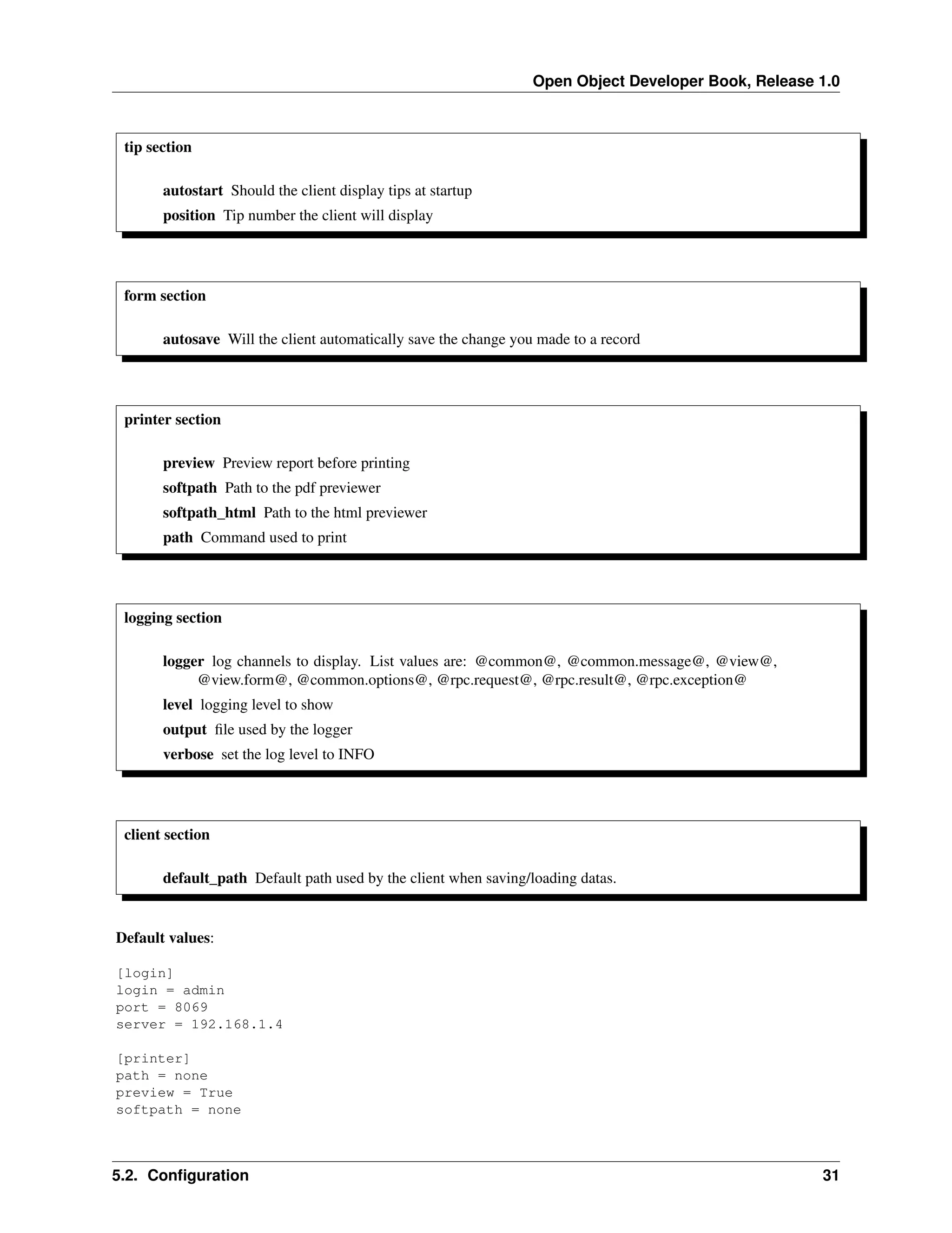 Open Object Developer Book, Release 1.0 tip section autostart Should the client display tips at startup position Tip number the client will display form section autosave Will the client automatically save the change you made to a record printer section preview Preview report before printing softpath Path to the pdf previewer softpath_html Path to the html previewer path Command used to print logging section logger log channels to display. List values are: @common@, @common.message@, @view@, @view.form@, @common.options@, @rpc.request@, @rpc.result@, @rpc.exception@ level logging level to show output ﬁle used by the logger verbose set the log level to INFO client section default_path Default path used by the client when saving/loading datas. Default values: [login] login = admin port = 8069 server = 192.168.1.4 [printer] path = none preview = True softpath = none 5.2. Conﬁguration 31 
